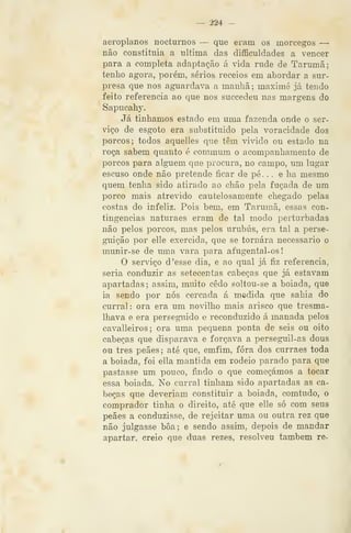 — 224 —
aeroplanos nocturnos — que eram os morcegos —
não constituía a ultima das dificuldades a vencer
para a completa adaptação á vida rude de Tarumã;
tenho agora, porém, sérios receios em abordar a sur-
presa que nos aguardava a manhã ; maximé já tendo
feito referencia ao que nos succedeu nas margens do
Sapucahy.
Já tínhamos estado em uma fazenda onde o ser-
viço de esgoto era substituído pela voracidade dos
porcos; todos aquelles que têm vivido ou estado na
roça sabem quanto é commum o acompanhamento de
porcos para alguém que procura, no campo, um lugar
escuso onde não pretende ficar de pé. . . e ha mesmo
quem tenha sido atirado ao chão pela fuçada de um
porco mais atrevido cautelosamente chegado pelas
costas do infeliz. Pois bem, em Tarumã, essas con-
tingências naturaes eram de tal modo perturbadas
não pelos porcos, mas pelos urubus, era tal a perse-
guição por elle exercida, que se tornara necessário o
munir-se de uma vara para afugental-os
O serviço d 'esse dia, e ao qual já fiz referencia,
seria conduzir as setecentas cabeças que já estavam
apartadas ; assim, muito cedo soltou-se a boiada, que
ia sendo por nós cercada á medida que sahia do
curral: ora era um novilho mais arisco que tresma-
Ihava e era perseguido e reconduzido á manada pelos
cavalleiros; ora uma pequena ponta de seis ou oito
cabeças que disparava e forçava a perseguil-as dous
ou três peães; até que, emfim, fora dos curraes toda
a boiada, foi ella mantida em rodeio parçido para que
pastasse um pouco, findo o que começámos a tocar
essa boiada. No curral tinham sido apartadas as ca-
beças que deveriam constituir a boiada, comtudo, o
comprador tinha o direito, até que elle só com seus
peães a conduzisse, de rejeitar uma ou outra rez que
não julgasse boa; e sendo assim, depois de mandar
apartar, creio que duas rezes, resolveu também re-
 