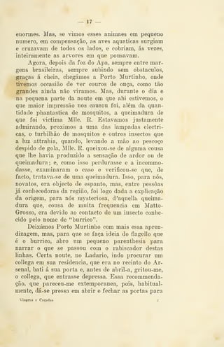 — 17 —
enormes. Mas, se vimos esses animaes em pequeno
numero, em compensação, as aves aquáticas surgiam
e cruzavam de todos os lados, e cobriam, ás vezes,
inteiramente as arvores em que pousavam.
Agora, depois da foz do Apa, sempre entre mar-
gens brasileiras, sempre subindo sem obstáculos,
graças á cheia, chegámos a Porto Murtinho, onde
tivemos occasião de ver couros de onça, como tão
grandes ainda não viramos. Mas, durante o dia. e
na pequena parte da noute em que ahi estivemos, o
que maior impressão nos causou foi, além da quan-
tidade phantastica de mosquitos, a queimadura de
que foi victima Mlle. R. Estávamos justamente
admirando, próximos a uma das lâmpadas eléctri-
cas, o turbilhão de mosquitos e outros insectos que
a luz attrahia, quando, levando a mão ao pescoço
despido de gola, Mlle, R. queixou-se de alguma cousa
que lhe havia produzido a sensação de ardor ou de
queimadura; e, como isso perdurasse e a incommo-
dasse, examinaram o caso e verificou-se que, de
facto, tratava-se de uma queimadura. Isso, para nós,
novatos, era objecto de espanto, mas, entre pessoas
já conhecedoras da região, foi logo dada a explicação
da origem, para nós mysteriosa, d'aquella queima-
dura que, cousa de muita frequência em Matto-
Grosso, era devido ao contacto de um insecto conhe-
cido pelo nome de "burrico".
Deixámos Porto Murtinho com mais essa apren-
dizagem, mas, para que se faça ideia do flagello que
é o burrico, abro um pequeno parenthesis para
narrar o que se passou com o rabiscador destas
linhas. Certa noute, no Ladario, indo procurar um
collega em sua residência, que era no recinto do Ar-
senal, bati á sua porta e, antes de abril-a, gritou-me,
o collega, que entrasse depressa. Essa recommenda-
ção, que pareceu-me extemporânea, pois, habitual-
mente, dá-se pressa em abrir e fechar as portas para
Viagens e Caçadas 2
 