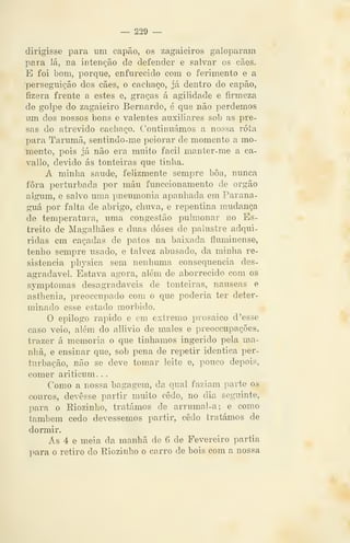 — 229 —
dirigisse para um capão, os zagaieiros galoparam
para lá, na intenção de defender e salvar os cães.
E foi bom, porque, enfurecido com o ferimento e a
perseguição dos cães, o cachaço, já dentro do capão,
fizera frente a estes e, graças á agilidade e fiimeza
de golpe do zagaieiro Bernardo, é que não perdemos
um dos nossos bons e valentes auxiliares sob as pre-
sas do atrevido cachaço. Continuámos a nossa rota
para Tarumã, sentindo-me peiorar de momento a mo-
mento, pois já não era muito fácil manter-me a ca-
vallo, devido ás tonteiras que tinha.
A minha saúde, felizmente sempre boa, nunca
fora perturbada por máu funccionamento de órgão
algum, e salvo uma pneumonia apanhada em Parana-
guá por falta de abrigo, chuva, e repentina mudança
de temperatura, uma congestão pulmonar no Es-
treito de Magalhães e duas doses de palustre adqui-
ridas em caçadas de patos na baixada fluminense,
tenho sempre usado, e talvez abusado, da minha re-
sistência physica sem nenhuma consequência des-
agradável. Estava agora, além de aborrecido com os
symptomas desagradáveis de tonteiras, náuseas e
asthenia, preoccupado com o que poderia ter deter-
minado esse estado mórbido.
O epilogo rápido e em extremo prosaico d 'esse
caso veio, além do allivio de males e preoccupações,
trazer á memoria o que tínhamos ingerido pela ma-
nhã, e ensinar que, sob pena de repetir idêntica per-
turbação, não se deve tomar leite e, pouco depois,
comer ariticum. .
Como a nossa bagagem, da qual faziam parte os
couros, devesse partir muito cedo, no dia seguinte,
para o Riozinho, tratámos de arrumal-a; e como
também cedo devêssemos partir, cedo tratámos de
dormir.
Ás 4 e meia da manhã de 6 de Fevereiro partia
para o retiro do Riozinho o carro de bois com a nossa
 