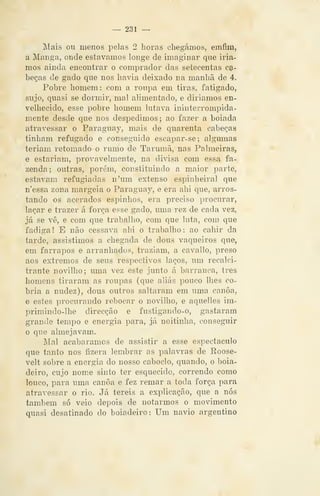 — 231 —
Mais ou menos pelas 2 horas chegámos, emfim,
a Manga, onde estávamos longe de imaginar qne iria-
mos ainda encontrar o comprador das setecentas ca-
beças de gado que nos havia deixado na manhã de 4.
Pobre homem: com a roupa em tiras, fatigado,
sujo, quasi se dormir, mal alimentado, e diriamos en-
velhecido, esse pobre homem lutava ininterrompida-
mente desde que nos despedimos; ao fazer a boiada
atravessar o Paraguay, mais de quarenta cabeças
tinham refugado e conseguido escai)ar-se; algumas
teriam retomado o rumo de Tarumã, nas Palmeiras,
e estariam, provavelmente, na divisa com essa fa-
zenda; outras, porém, constituindo a maior parte,
estavam refugiadas n'um extenso espinheiral que
n'essa zona margeia o Paraguay, e era ahi que, arros-
tando os acerados espinhos, era preciso procurar,
laçar e trazer á força esse gado, uma rez de cada vez,
já se vê, e com que trabalho, com que luta, com que
fadiga ! E não cessava ahi o trabalho : ao cahir da
tarde, assistimos a chegada de dous vaqueiros que,
em farrapos e arranhados, traziam, a cavallo, preso
aos extremos de seus respectivos laços, um recalci-
trante novilho; uma vez este junto á barranca, três
homens tiraram as roupas (que aliás pouco lhes co-
bria a nudez), dous outros saltaram em uma canoa,
e estes procurando rebocar o novilho, e aquelles im-
primindo-lhe direcção e fustigando-o, gastaram
grande tempo e energia para, já noitinha, conseguir
o que almejavam.
Mal acabáramos de assistir a esse espectáculo
que tanto nos fizera lembrar as palavras de Roose-
velt sobre a energia do nosso caboclo, quando, o boia-
deiro, cujo nom.e sinto ter esquecido, correndo como
louco, para uma canoa e fez remar a toda força para
atravessar o rio. Já tereis a explicação, que a nós
também só veio depois de notarmos o movimento
quasi desatinado do boiadeiro: Um navio argentino
 