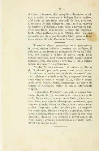 — 18 —
diminuir o ingresso dos mosquitos, despertou a mi-
nha attenção e levou-me a indagar-ihe o motivo,
^íal sabia eu que tinha escapado de bôa, pois que,
a resposta do meu collega foi esta: hoje ha "nuvem
de burrico". Felizmente para mim, a nuvem de bur-
ricos não tinha nem mesmo deixado um represen-
tante como porteiro do meu collega, mas, pela sua
resposta, que era o que desejava frisar, póde-se fazer
ideia da quantidade d 'esses infernaes insectos.
Trazendo alguns mosquitos como passageiros
intrusos, sempre subindo o extenso rio, parámos, já
pela noute, em frente ao memorável Forte de Coim-
bra, que lembra o padrão de gloria legado pelos
nossos patricios, mas também pelas nossas dignas
patricias, cuja abnegação e bravura de tanto auxilio
foram aos seus viris defensores.
No dia 22, ao amanhecer, avistámos as alturas
do "Ladario", por onde passávamos pouco depois.
Lá estavam os nossos navios de rio, o Arsenal com
suas officinas e grande muralha, e esparso pelo ter-
reno duro e secco, o casario baixo, velho e pobre.
Meia hora depois, afinal, chegávamos ao porto da
cidade de Corumbá, termo da nossa interessante
viagem.
O caudaloso Paragiiay, que ahi se alarga bas-
tante, depois de ter mudado a direcção em angulo
recto, forma um porto vasto como fluvial, e n'elle en-
contrámos, com agradável surpresa, movimento que,
sem ser grande, de muito ultrapassou a nossa espe-
ctativa. Pequenos navios próprios para a navegação
em pouca agua, lanchas a vapor e a gazolina, barcos,
botes e canoas, viam-se i)or toda a parte; estaleiros
modestos, duas ou três officinas e talvez quatro ou
cinco navios grandes completavam o quadro agra-
dável aos nossos olhos.
 