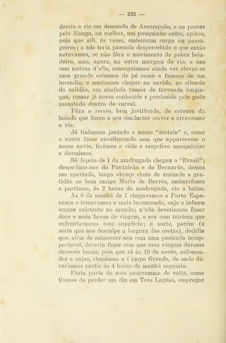 — 232 —
descia o rio em demanda de Assumpção, e ao passar
pela Manga, ou melhor, um pouquinho antes, apitou,
pois que alli, ás vezes, embarcam carga ou passa-
geiros; a nós teria passado despercebido o que então
notávamos, se não fora o movimento do pobre boia-
deiro, mas, agora, na outra margem do rio, a uns
cem metros d'ella, conseguiamos ainda ver elevar-se
uma grande columna de pó como a fumaça de um
incêndio, e sentiamos chegar ao ouvido, no silencio
da solidão, um abafado rumor de trovoada longin-
qua, rumor já nosso conhecido e produzido pelo gado
assustado dentro do curral.
Fora o receio, bem justificado, do estouro da
boiada que fizera o seu conductor correr e atravessar
o rio.
Já tinhamos jantado a nossa "matula" e, como
a noute fosse envelhecendo sem que apparecesse o
nosso navio, tirámos a rede e respctivo mosquiteiro
e dormimos.
Só depois de 1 da madrugada chegou o "Brasil";
despeclimo-nos do Pantaleão e do Bernardo, demos
um apertado, longo abraço cheio de amizade e gra-
tidão ao bom amigo Mário de Barros, embarcámos
e partimos, ás 2 horas da madrugada, rio a baixo.
Ás 6 da manhã de 7 chegávamos a Porto Espe-
rança e tomávamos o mais incommodo, sujo e infame
wagon existente no mundo; n'elle deveríamos fazer
doze e meia horas de viagem, e era com tristeza que
enfrentávamos esse supplicio; a sorte, porém (a
sorte que nos desculpe a largura das costas), decidiu
que, além de mimosear-nos com uma poeirada insup-
portavel, deveria fazer com que essa viagem durasse
dezeseis horas, pois que só ás 10 da noute, esfomea-
dos e sujos, chegámos a Campo Grande, de onde de-
veríamos partir ás 4 horas da manhã seguinte.
Fazia parte do meu programma de volta, como
tivesse de perder um dia em Três Lagoas, empregar
 
