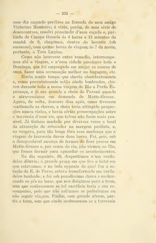 — 233 —
esse dia caçando perdizes na fazenda do meu amigo
Victorino Monteiro; á vista, porém, de mna série de
desencontros, resolvi prescindir d 'essa caçada e, par-
tindo de Campo Grande ás 4 horas e 15 minutos da
manhã de 8, chegámos, dentro do horário (oh
successo), com quinze horas de viagem, ás 7 da noute,
portanto, a Três Lagoas.
Como não houvesse outro remédio, interrompe-
mos ahi a viagem, e n'essa cidade passámos todo o
Domingo, que foi empregado em arejar os couros de
onça, fazer uma arrumação melhor na bagagem, etc.
Havia muito tempo que chovia abundantemente
e, como provavelmente estão ainda lembrados, cho-
veu durante toda a nossa viagem do Eio a Porto Es-
perança, e já era grande a cheia do Paraná quando
o atravessámos em demanda de Matto-Grosso.
Agora, de volta, dezeseis dias após, como tivessem
continuado as chuvas, a cheia teria attingido propor-
ções nunca vistas, e havia sérias preoccupações sobre
a travessia, d 'esse rio, que talvez não fosse mais pos-
sivel. Já tinham mudado por diversas vezes o local
da atracação do rebocador na margem paulista, e,
na véspera, para tão longe fora essa mudança que a
viagem de travessia durou duas horas. Foi, pois, sob
a desagradável ameaça de termos de ficar presos em
Matto-Grosso e, por causa do rio, não virmos ao Rio,
que fomos dormir para aguardar os acontecimentos.
No dia seguinte, 10, despertámos n'um verda-
deiro diluvio; a grande praça em que fica o hotel em
que estávamos, e no lado opposto do qual fica a es-
tação da E. de Perro, estava transformado em verda-
deiro banhado ; e foi sob pesadíssima chuva e enchar-
cando os pés na lama, que nos dirigimos para o trem,
sem que soubéssemos se tal sacrifício teria a sua re-
compensa, pois que não sabíamos se poderíamos ou
não seguir viagem. Emfim, com grande atrazo, par-
tiu o trem, sem que ainda soubéssemos se a travessia
 