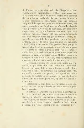 — 234 —
do Paraná seria ou não realizada. Chegados á bar-
ranca, ou ás proximidades d'ella, começámos por
atravessar uma série de carros vasios que serviam
de ponte improvisada, depois, por turmas de quatro
a seis passageiros, saltávamos para um pequeno
troly de linha que navegava em montanha russa, até
que, chegando a um local mais profundo do alagado
e ahi perdendo a velocidade adquirida, era esse troly
empurrado por alguns homens que, com agua pela
cintura, faziam-o chegar até um ponto enlameado
mas não alagado, local em que saltávamos para, de-
pois de uma caminhada a pé dentro de um lamaçal,
attingir, depois de subir uma prancha de madeira,
afinal (uff !) o rebocador. Não precisa dizer que para
transportar todos os passageiros, que não eram pou-
cos e entre os quaes algumas senhoras, foi preciso
muito tempo ; e assim é que, só duas horas depois de
iniciada a manobra, deixávamos Matto-Grosso e a
margem direita do rio Paraná, para chegarmos uns
quarenta minutos mais cedo á outra margem.
O pequeno espaço de tempo despendido na tra-
vessia, o que constituiu para todos uma agradabi-
líssima surpreza, foi devido a terem mudado ainda
uma vez o ponto de atracação na margem esquerda,
ou paulista, d 'essa vez, porém, para quasi em frente
ao ponto de partida na outra margem, que elle ficava,
ainda com vantagem para nós, apenas um pouco á
montante.
Infelizmente, nem todas as surprezas d 'esse dia
deveriam ser tão agradáveis quanto a causada pela
bôa travessia:
A estação de Itapura fica a poucos kilometros da
barranca; e é ahi que, n'uma casa tosca e única, é
servido o almoço previamente encommendado de
Três Lagoas, de accordo com o numero de passagei-
ros. Sendo a mesa d 'esse arremedo de hotel muito
pequena, é preciso esperar que uns terminem a re-
 