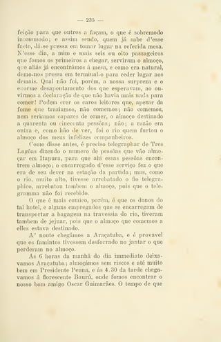 — 235 —
feição para que outros a façam, o que é sobremodo
iueommoclo; e assim sendo, quem já sabe d'esse
facto, dá-se pressa em tomar lugar na referida mesa.
N'esse dia, a mim e mais seis ou oito passageiros
que fomos os primeiros a chegar, serviram o almoço,
qiie aliás já encontrámos á mesa, e como era natural,
demo-nos pressa em terminal-o para ceder lugar aos
demais. Qual não foi, porém, a nossa surpreza e o
eiiorme desapontamento dos que esperavam, ao ou-
viimos a declaração de que não liavia mais nada para
comer! Podem crer os caros leitores que, apezar da
fome que trazíamos, não comemos; não comemos,
nem seriamos capazes de comer, o almoço destinado
a quarenta ou cincoenta pessoas; não; a razão era
outra e, como hão de ver, foi o rio quem furtou o
almoço dos meus infelizes companheiros.
Como disse antes, é preciso telegraphar de Três
Lagoas dizendo o numero de pessoas que vão almo-
çar em Itapura, para que ahi essas pessoas encon-
trem almoço; o encarregado d 'esse serviço fez o que
era de seu dever na estação da partida; mas, como
o rio, muito alto, tivesse arrebatado o fio telegra-
phico, arrebatou também o almoço, pois que o tele-
gramma não foi recebido.
O que é mais cómico, porém, é que os donos do
tal hotel, e alguns empregados que se encarregam de
transportar a bagagem na travessia do rio, tiveram
também de jejuar, pois que o almoço que comemos a
elles estava destinado.
A' noute chegámos a Araçatuba, e é provável
que os famintos tivessem desforrado no jantar o que
perderam no almoço.
As 6 horas da manhã do dia immediato deixá-
vamos Araçatuba; almoçámos sem riscos e até muito
bem em Presidente Penna, e ás 4.30 da tarde chegá-
vamos á florescente Bauru, onde fomos encontrar o
nosso bom amigo Oscar Guimarães. O tempo de que
 