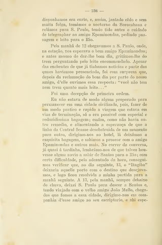 ~ 236 —
dispunhamos era cinto, e, assim, jantado cedo e sem
muita folga, tomámos o nocturno da Sorocabana e
rolámos para S. Paulo, tendo tido antes o cuidado
de telegraphar ao amigo Epaminondas, pedindo pas-
sagem e leito para o Rio.
Pela manhã de 12 chegávamos a S. Paulo, onde,
na estação, nos esperava o bom amigo Epaminondas;
e antes mesmo de dar-lhe bom dia, gritámos-llie do
trem perguntando pelo leito encommendado. Apezar
das enchentes de que já tinhamos noticias e parte das
quaes haviamos presenciado, foi com surpreza que,
depois da reclamação do bom dia por parte do nosso
amigo, d'elle ouvimos essa resposta: "você não tem
nem trem quanto mais leito ..."
Foi uma decepção de primeira ordem.
Eu não estava de modo algum preparado para
permanecer em uma cidade civilizada, pois, fazer de
um modo pratico e rápido a viagem que estava em
vias de terminação, só o era possivel com especial e
reduzidíssima bagagem; emfim, como não havia ou-
tro remédio, e alimentando a esperança de que a
linha da Central ficasse desobstruida de um momento
jDara outro, dirigimo-nos ao hotel, lá deixámos a
exquisita bagagem, e sahimos a prosear com o amigo
Epaminondas e outros mais. No correr da conversa»
já quasi á tardinha, lembrámo-nos de que talvez hou-
vesse algum navio a sahir de Santos para o Rio; com
certa dificuldade, pelo adeantado da hora, consegui-
mos verificar que, no dia seguinte, 13, o "Itagiba"
deixaria aquelle porto com o destino que desejáva-
mos, e logo ficou resolvida a minha partida para a
manhã seguinte. A 13, pela manhã, sempre debaixo
de chuva, deixei S. Paulo para descer a Santos e,
tendo viajado com o velho amigo João Mello, chega-
dos que fomos a essa cidade, dirigimo-nos em com-
panhia d 'esse amigo ao seu escriptorio, e ahi espe-
 