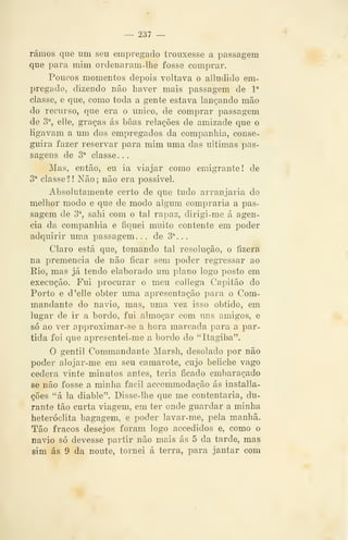 — 237 —
ramos que um seu empregado trouxesse a passagem
que para mim ordenaram-lhe fosse comprar.
Poucos momentos depois voltava o alludido em-
pregado, dizendo não haver mais passagem de l''
classe, e que, como toda a gente estava lançando mão
do recurso, que era o único, de comprar passagem
de S^, elle, graças ás boas relações de amizade que o
ligavam a um dos empregados da companhia, conse-
guira fazer reservar para mim uma das ultimas pas-
sagens de 3^ classe...
Mas, então, eu ia viajar como emigrante! de
3^ classe?! Não; não era possível.
Absolutamente certo de que tudo arranjaria do
melhor modo e que de modo algum compraria a pas-
sagem de 3% salii com o tal rapaz, dirigi-me á agen-
cia da companhia e fiquei muito contente em poder
adquirir uma passagem. . . de 3^. .
Claro está que, tomando tal resolução, o fizera
na premência de não ficar sem poder regressar ao
Eio, mas já tendo elaborado um plano logo posto em
execução. Fui procurar o meu collega Capitão do
Porto e d 'elle obter uma apresentação para o Com-
mandante do navio, mas, uma vez isso obtido, em
lugar de ir a bordo, fui almoçar com uns amigos, e
só ao ver approximar-se a hora marcada para a par-
tida foi que apresentei-me a bordo do "Itagiba".
O gentil Commandante Marsh, desolado por não
poder alojar-me em seu camarote, cujo beliche vago
cedera vinte minutos antes, teria ficado embaraçado
se não fosse a minha fácil accommodação ás installa-
ções "á la diable". Disse-lhe que me contentaria, du-
rante tão curta viagem, em ter onde guardar a minha
heteróclita bagagem, e poder lavar-me, pela manhã.
Tão fracos desejos foram logo accedidos e, como o
navio só devesse partir não mais ás 5 da tarde, mas
sim ás 9 da noute, tornei á terra, para jantar com
 