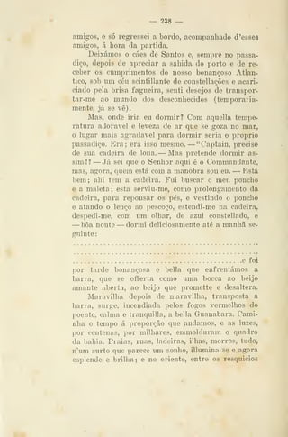 — 238 —
amigos, e só regressei a bordo, acompanhado d 'esses
amigos, á hora da partida.
Deixámos o cáes de Santos e, sempre no passa-
diço, depois de apreciar a sahida do porto e de re-
ceber os cumprimentos do nosso bonançoso xitlan-
tico, sob um céu scintillante de constellações e acari-
ciado pela brisa fagueira, senti desejos de transpor-
tar-me ao mundo dos desconhecidos (temporaria-
mente, já se vê).
Mas, onde iria eu dormir? Com aquella tempe-
ratura adorável e leveza de ar que se goza no mar,
o lugar mais agradável para dormir seria o próprio
passadiço. Era; era isso mesmo. —"Captain, preciso
de sua cadeira de lona. — Mas pretende dormir as-
sim!? —Já sei que o Senhor aqui é o Commandante,
mas, agora, quem está com a manobra sou eu. — Está
bem; ahi tem a cadeira. Fui buscar o meu poncho
e a maleta; esta serviu-me, como prolongamento da
cadeira, para repousar os pés, e vestindo o poncho
e atando o lenço ao pescoço, estendi-me na cadeira,
despedi-me, com um olhar, do azul constellado, e
—boa noute —dormi deliciosamente até a manhã se-
guinte :
e foi
por tarde bonançosa e bella que enfrentámos a
barra, que se oíferta como uma bocca ao beijo
amante aberta, ao beijo que promette e desaltera.
Maravilha depois de maravilha, transposta a
barra, surge, incendiada pelos fogos vermelhos do
poente, calma e tranquilla, a bella Guanabara. Cami-
nha o tempo á proporção que andamos, e as luzes,
por centenas, por milhares, emmolduram o quadro
da bahia. Praias, ruas, ladeiras, ilhas, morros, tudo,
num surto que parece um sonho, illumina-se e agora
esplende e brilha; e no oriente, entre os resquicios
 