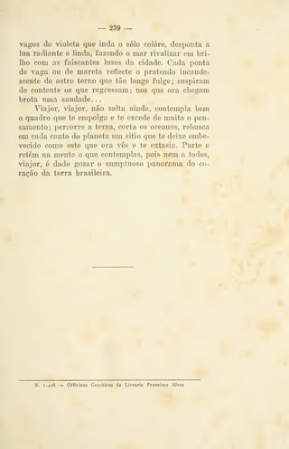 — 239 —
vagos do violeta que inda o solo colore, desponta a
lua radiante e linda, fazendo o mar rivalizar em bri-
lho com as faiscantes luzes da cidade. Cada ponta
de vaga ou de mareta reflecte o prateado incande-
scente do astro terno que tão longe fulge; suspiram
de contente os que regressam; nos que ora chegam
brota uma saudade. .
Viajor, viajor, não salta ainda, contempla bem
o. quadro que te empolga e te excede de muito o pen-
samento ;
i^ercorre a terra, corta os oceanos, rebusca
em cada canto do planeta um sitio que te deixe embe-
vecido como este que ora vês e te extasia. Parte e
retém na mente o que contemplas, pois nem a todos,
viajor, é dado gozar o sumptuoso panorama do co-
ração da terra brasileira.
N. i.4s8 — Officinas Graphicas da Livraria Francisco Alves
 