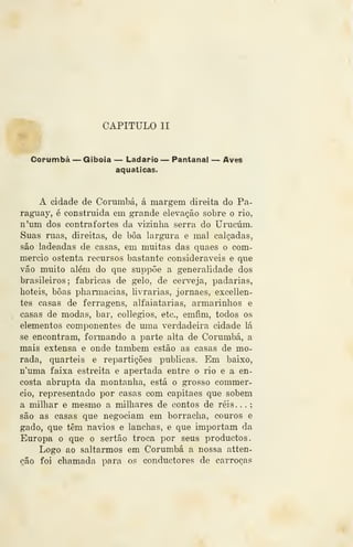 CAPITULO II
Corumbá — Giboia — Ladario — Pantanal — Aves
aquáticas.
A cidade de Corumbá, á margem direita do Pa-
ragTiay, é construida em grande elevação sobre o rio,
n'um dos contrafortes da vizinha serra do Urucúm.
Suas ruas, direitas, de boa largura e mal calçadas,
são ladeadas de casas, em muitas das quaes o com-
mercio ostenta recursos bastante consideráveis e que
vão muito além do que suppõe a generalidade dos
brasileiros; fabricas de gelo, de cerveja, padarias,
boteis, boas pharmacias, livrarias, jornaes, excellen-
tes casas de ferragens, alfaiatarias, armarinhos e
casas de modas, bar, collegios, etc, emâm, todos os
elementos componentes de uma verdadeira cidade lá
se encontram, formando a parte alta de Corumbá, a
mais extensa e onde também estão as casas de mo-
rada, quartéis e repartições publicas. Em baixo,
n'uma faixa estreita e apertada entre o rio e a en-
costa abrupta da montanha, está o grosso commer-
cio, representado por casas com capitães que sobem
a milhar e mesmo a milhares de contos de réis . .
.
são as casas que negociam em borracha, couros e
gado, que têm navios e lanchas, é que importam da
Europa o que o sertão troca por seus productos.
Logo ao saltarmos em Corumbá a nossa atten-
eão foi chamada para os conductores de carroças
 
