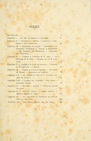 índice
Introducgão 9
Capitulo I — Do Rio de Janeiro a Corumbá 11
Capitulo II — Corumbá — Giboia •
— Ladario — Pan-
tanal — Aves aquáticas 19
Capitulo III — Projectos de caçada — Encontro com
Theodoro Roosevelt e viagem a Palmeiras
— Na Fazenda das Palmeiras — Regresso
das Palmeiras 27
Capitulo IV — Viagem á Fazenda de S. João — Na
Fazenda de S. João — Caçadas no rio S. Lou-
renço 43
Capitulo V — Viagem a S. Luiz de Cáceres — Fazenda
do Descalvado — Cáceres 65
Capitulo VI — Viagem a Porto do Campo — Em Porto
do Campo — Regresso ao Ladario 79
Capitulo VII — Sr. Janjão de Barros — Primeira ca-
çada de onças 85
Capitulo VIII — Caçadas em "Urucúm" — Sr. Jenú —
Segunda caçada 95
Capitulo IX — Marrecas e jacarés — Terceira caçada
de onças 119
Capitulo X — Victoria Régia — Ainda jacarés —
Quarta caçada de onça 151
Capitulo XI — Das margens do Paraguay ao Rio de
Janeiro, por terra 169
Capitulo XII — Seis onças mortas em seis dias!.... 191
 