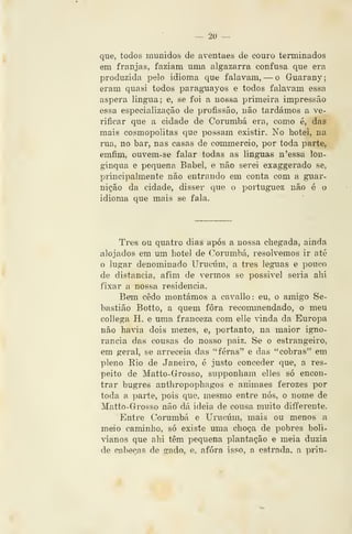 — âo —
que, todos munidos de aventaes de couro terminados
em franjas, faziam uma algazarra confusa que era
produzida pelo idioma que falavam, — o Guarany;
eram quasi todos paragnayos e todos falavam essa
áspera lingua; e, se foi a nossa primeira impressão
essa especialização de profissão, não tardámos a ve-
rificar que a cidade de Corumbá era, como é, das
mais cosmopolitas que possam existir. No liotei, na
rua, no bar, nas casas de commeroio, por toda parte,
emfim, ouvem-se falar todas as linguas n'essa lon-
gínqua e pequena Babel, e não serei exaggerado se,
principalmente não entrando em conta com a guar-
nição da cidade, disser que o portuguez não é o
idioma que mais se fala.
Três ou quatro dias após a nossa chegada, ainda
alojados em um hotel de Corumbá, resolvemos ir até
o lugar denominado Urueúm, a três léguas e pouco
de distancia, afira de vermos se possivel seria ahi
fixar a nossa residência.
Bem cedo montámos a cavallo: eu, o amigo Se-
bastião Botto, a quem fora recommendado, o meu
collega H. e uma franceza com elle vinda da Europa
não havia dois mezes, e, portanto, na maior igno-
rância das cousas do nosso paiz. Se o estrangeiro,
em geral, se arreceia das ** feras" e das "cobras" em
pleno Rio de Janeiro, é justo conceder que, a res-
peito de Matto-Grosso, supponham elles só encon-
trar bugres anthropophagos e animaes ferozes por
toda a parte, pois que, mesmo entre nós, o nome de
Matto-Grosso não dá ideia de cousa muito diíTerente.
ICntre Corumbá e Urueúm, mais ou menos a
meio caminho, só existe uma choça de pobres boli-
vianos que ahi têm pequena plantação e meia dúzia
de cabeças de gado, e, afora isso, a estrada, a prin-
 
