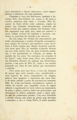 ^ n -^
cipio descoberta e depois umbrajosa, corre sempre
deserta e silenciosa de vozes humanas.
Chegados á roça dos bolivianos, apeámos e to-
mámos leite, descansámos um pouco, e, de novo a
cavai lo, seguimos com rumo a Urucúm. Mlle. R.,
apezar de fazer estréa como amazona, seguia na
frente, com bastante desembaraço, montando um
bom cavallo que, embora manso, era bastante vivo;
nós seguiamos logo após, mas, como era natural, a
nossa ordem variava de instante a instante, con-
forme os caprichos da estrada e da conversa.
Eu não posso ter certeza dos pensamentos que
então atravessaram o cérebro d'aquella estrangeira;
mas, apezar da bravura que mostrava como caval-
leira, é licito suppòr que, deante d'aquelle espectá-
culo novo para ella, na vastidão d'aquelle deserto
que por certo nunca vira, em meio d'aquella matta-
ria, o seu pensamento se voltasse, ao menos de
quando em vez, para "les sauvages, les serpents et
les tigres"; mas, fosse como fosse, não estávamos
um kilometro distante da palhoça que deixáramos,
quando, a um gTÍto de Mlle. R., vimos o seu cavallo
passando por cima de uma giboia que atravessava
a estrada.
Para quem quer que fosse, o caso não deixaria
de causar uma certa emoção; mas, considerando o
caso especial da nossa companheira de viagem,
póde-se bem imaginar a impressão que teria tido;
e, de facto, pallida a ponto de assustar-nos bastante,
Mlle. R., n'um mo^ámento involuntário, puxava as
rédeas do cavallo que, impedido assim de seguir
adeante e .sapateando no local, estava na imminencia
de pisar a giboia, embora todos nós gritássemos que
afrouxasse as rédeas, primeiro, senão o único auxi-
lio que lhe poderiamos prestar. Com rara felicidade
o cavallo recuou, sem pisar na giboia nem derrubar
a amazona; e^ eu e o amigo Botto, já então apeados,
 