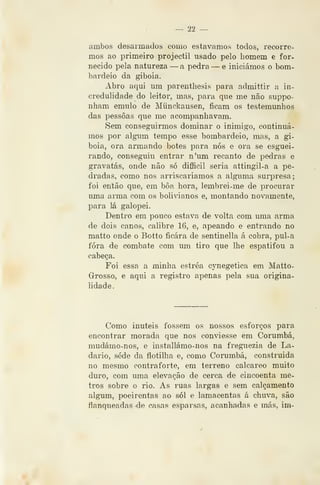 —' 22 —
ambos desarmados como estávamos todos, recorre-
mos ao primeiro projéctil usado pelo homem e for-
necido pela natureza —a pedra — e iniciámos o bom-
bardeio da giboia.
Abro aqui um parenthesis para admittir a in-
credulidade do leitor, mas, para que me não suppo-
nham emulo de Miinckausen, ficam os testemunhos
das pessoas que me acompanhavam.
Sem conseguirmos dominar o inimigo, continuá-
mos por algum tempo esse bombardeio, mas, a gi-
boia, ora armando botes para nós e ora se esguei-
rando, conseguiu entrar n'um recanto de pedras e
gravatas, onde não só difficil seria attingil-a a pe-
dradas, como nos arriscaríamos a alguma surj^resa;
foi então que, em bôa hora, lembrei-me de procurar
uma arma com os boliiàanos e, montando novamente,
para lá galopei.
Dentro em pouco estava de volta com uma arma
de dois canos, calibre 16, e, apeando e entrando no
matto onde o Botto ficara de sentinella á cobra, pul-a
fora de combate com um tiro que lhe espatifou a
cabeça.
Foi essa a minha estréa cynegetica em Matto-
Grosso, e aqui a registro apenas pela sua origina-
lidade.
Como inúteis fossem os nossos esforços para
encontrar morada que nos conviesse em Corumbá,
mudámo-nos, e installámo-nos na fregiiezia de La-
dario, sede da flotilha e, como Corumbá, construída
no mesmo contraforte, em terreno calcareo muito
duro, com uma elevação de cerca de cincoenta me-
tros sobre o rio. As ruas largas e sem calçamento
algum, poeirentas ao sói e lamacentas á chuva, são
flanqueadas de casas esparsas, acanhadas e más, im-
 