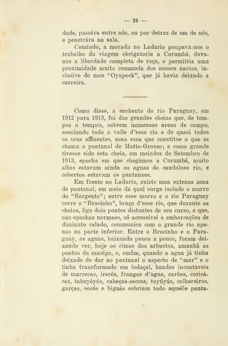 ^ 24 —
dade, passara entre nós, ou por detraz de nm de nós,
e penetrara na sala.
Comtudo, a morada no Ladario poupava~nos o
trabalho da viagem obrigatória a Corumbá, dava-
nos a liberdade completa de roça, e permittia uma
proximidade muito commoda dos nossos navios, in-
clusive do meu "Oyapock", que já havia deixado a
carreira.
Como disse, a enchente do rio Paraguay, em
1912 para 1913, foi das grandes cheias que, de tem-
pos a tempos, cobrem immensas áreas de campo,
assolando todo o valle d 'esse rio e de quasi todos
os seus affluentes, zona essa que constitue o que se
chama o pantanal de Matto-Grosso ; e como grande
tivesse sido esta cheia, em melados de Setembro de
1913, epocha em que chegámos a Corumbá, muito
altas estavam ainda as aguas do caudaloso rio, e
cobertos estavam os pantanaes.
Em frente ao Ladario, existe uma extensa zona
de pantanal, em meio da qual surge isolado o morro
do "Sargento"; entre esse morro e o rio Paraguay
corre o "Bracinho", braço d 'esse rio, que durante as
cheias, liga dois pontos distantes de seu curso, e que,
nas epochas normaes, só accessivel a embarcações de
diminuto calado, communica com o grande rio ape-
nas na parte inferior. Entre o Bracinho e o Para-
guay, as aguas, baixando pouco a pouco, foram dei-
xando ver, hoje os cimos dos arbustos, amanhã as
pontas da macéga, e, emfim, quando a agua já tinha
deixado de dar ao pantanal o aspecto de "mar" e o
tinha transformado em lodaçal, bandos incontáveis
de marrecas, irerês, frangos d 'agua, carões, coricá-
cas, tabuyáyás, cabeças-seccas, tuyúyús, colhereiros,
garças, socos e biguás cobriam todo aquelle panta-
 