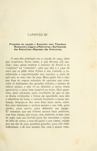CAPITULO III
Projectos de caçada — Encontro com Theodoro
Rooseveit e viagem a Palmeiras—Na Fazenda
das Palmeiras—Regresso das Palmeiras.
O meu fito principal era a caçada de onça, ideal
que suspirava, hada tanto, e que deveria alli rea-
lizar; mas, quem conhece o interior do Brasil e os
"caipiras" ou "caboclos", sabe que não é a peso de
ouro que se pôde obter d'elles a boa vontade, a co-
adjuvação e coparticipação nas caçadas, e, mais do
que isso, os seus cães de caça, Bissa gente bôa e sim-
pes foge ás regras estreitas do egoismo que avas-
salla os habitantes das grandes cidades, e mesmo de
outros paizes, e não vê no dinheiro a única cousa
apreciável, o único bem tangível na terra. Mais gene-
roso, mais altruísta, mais cavalheiro do que os que
se dizem ci41izados e falam em ignialdade, mas não
a admittem de facto, o caboclo brasileiro e nosso ser-
tanejo, despoja-se dos seus bens mais caros, sacri-
fica seus interesses e arrisca mesmo a sua vida, para
ajudar, para servir, para defender um amigo.
E' commum que um d 'esses nossos bons patrícios,
sem bem algum, que mora, sem conforto, n'uma casa
de sape, sem um colchão para lhe abrandar a rijeza
do leito de varas, e sem ter quasi o que comer, rejeite
por um cão de caça quantias grandes, para elle avul-
tadíssimas, e dê esse mesmo cão, sem o menor cons-
 