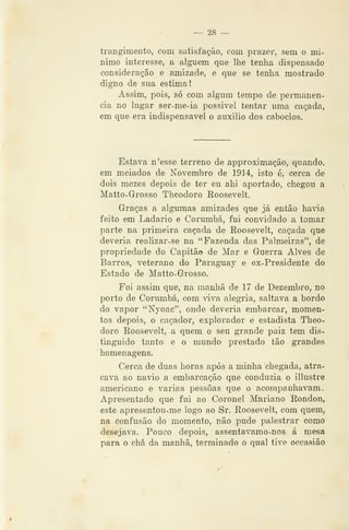 — 28 —
trangimento, com satisfação, com prazer, sem o mí-
nimo interesse, a alguém que lhe tenlia dispensado
consideração e amizade, e que se tenha mostrado
digno de sua estima!
Assim, pois, só com algum tempo de pennanen-
cia no lugar ser-me-ia possivel tentar uma caçada,
em que era indispensável o auxilio dos caboclos.
Estava n'esse terreno de approximação, quando,
em meiados de Novembro de 1914, isto é, cerca de
dois mezes depois de ter eu ahi aportado, chegou a
Matto-Grosso Theodoro Roosevelt.
Graças a algumas amizades que já então haâa
feito em Ladario e Corumbá, fui convidado a tomar
parte na primeira caçada de Roosevelt, caçada que
deveria realizar-se na "Fazenda das Palmeiras", de
propriedade do Capitão de Mar e Guerra Alves de
Barros, veterano do Paraguay e ex-Presidente do
Estado de Matto-Grosso.
Foi assim que, na manhã de 17 de Dezembro, no
porto de Corumbá, com viva alegria, saltava a bordo
do vapor "Nyoac", onde deveria embarcar, momen-
tos depois, o caçador, explorador e estadista Theo-
doro Roosevelt, a quem o seu grande paiz tem dis-
tinguido tanto e o mundo prestado tão grandes
homenagens.
Cerca de duas horas após a minha chegada, atra-
cava ao navio a embarcação que conduzia o illustre
americano e varias pessoas que o acompanhavam.
Apresentado que fui ao Coronel Mariano Rondon,
este apresentou-me logo ao Sr. Roosevelt, cora quem,
na Confusão do momento, não pude palestrar como
desejava. Pouco depois, assentavamo-nos á mesa
para o chá da manhã, terminado o qual tive occasião
 