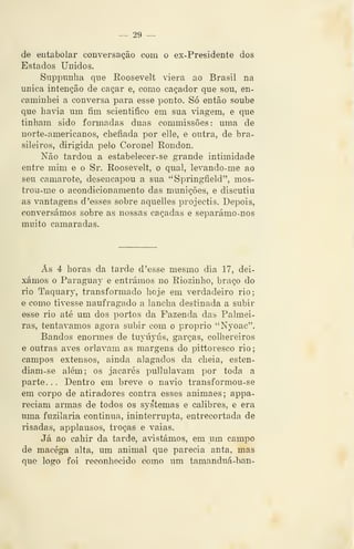 — 29 —
de eutabolar conversação com o ex-Presidente dos
Estados Unidos.
Suppunlia que Koosevelt àera ao Brasil na
única intenção de caçar e, como caçador que sou, en-
caminhei a conversa para esse ponto. Só então soube
que havia um fim scientifico em sua viagem, e que
tinham sido formadas duas commissões: uma de
norte-americanos, chefiada por elle, e outra, de bra-
sileiros, dirigida pelo Coronel Rondou,
Não tardou a estabelecer-se grande intimidade
entre mim e o Sr. Roosevelt, o qual, levando-me ao
seu camarote, desencapou a sua "Springfield", mos-
trou-me o acondicionamento das munições, e discutiu
as vantagens d 'esses sobre aquelles projectis. Depois,
conversámos sobre as nossas caçadas e separámo-nos
muito camaradas.
Ás 4 horas da tarde d 'esse mesmo dia 17, dei-
xámos o Paraguay e entrámos no Riozinho, braço do
rio Taquary, transformado hoje em verdadeiro rio;
e como tivesse naufragado a lancha destinada a subir
esse rio até um dos portos da Fazenda das Palmei-
ras, tentávamos agora subir com o próprio "Nyoac".
Bandos enormes de tuyúyús, garças, colhereiros
e outras aves orlavam as margens do pittoresco rio;
campos extensos, ainda alagados da cheia, esten-
diam-se além; os jacarés pullulavam por toda a
parte. . . Dentro em breve o navio transformou-se
em corpo de atiradores contra esses animaes; appa-
reciam armas de todos os systemas e calibres, e era
uma fuzilaria continua, ininterrupta, entrecortada de
risadas, applausos, troças e vaias.
Já ao cahir da tarde, avistámos, em um campo
de macéga alta, um animal que parecia anta, mas
que logo foi reconhecido como um tamanduá-han-
 