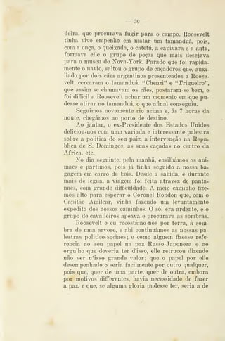 — 30 —
deira, que procurava fugir para o campo. Roosevelt
tinha vivo empenho em matar um tamanduá, pois,
com a onça, o queixada, o catetú, a capivara e a anta,
formava elle o grupo de peças que mais desejava
para o museu de Nova-York. Parado que foi rapida-
mente o navio, saltou o grupo de caçadores que, auxi-
liado por dois cães argentinos presenteados a Roose-
velt, cercaram o tamanduá. "Chenzi" e "Trigueiro",
que assim se chamavam os cães, postaram-se bem, e
foi difficil a Eoosevelt achar um momento em que pu-
desse atirar no tamanduá, o que afinal conseguiu.
Seguimos novamente rio acima e, ás 7 horas da
noute, chegámos ao porto de destino.
Ao jantar, o ex-Presidente dos Estados Unidos
deliciou-nos com uma variada e interessante palestra
sobre a politica do seu paiz, a intervenção na Repu-
blica de S. Domingos, as suas caçadas no centro da
Africa, etc.
No dia seguinte, pela manhã, ensilhámos os ani-
maes e partimos, pois já tinha seguido a nossa ba-
gagem em carro de bois. Desde a saliida, e durante
mais de légua, a viagem foi feita atravez de panta-
naes, com grande difficuldade. A meio caminho fize-
mos alto para esperar o Coronel Rondou que, com o
Capitão Amilcar, vinha fazendo um levantamento
expedito dos nossos caminhos. O sói era ardente, e o
grupo de cavalleiros apeava e procurava as sombras.
Roosevelt e eu recostámo-nos por terra, á som-
bra de uma arvore, e ahi continuámos as nossas pa-
lestras politico-sociaes; e como alguém fizesse refe-
rencia ao seu papel na paz Russo-Japoneza e ao
orgulho que deveria teí' d'isso, elle retrucou dizendo
não ver n'isso grande valor; que o papel por elle
desempenhado o seria facilmente por outro qualquer,
pois que, quer de uma parte, quer de outra, embora
por motivos diíferentes, havia necessidade de fazer
a paz, e que, se alguma gloria pudesse ter, sen a a de
 