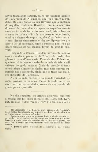 — 31 —
haver trabalhado sozinho, salvo um pequeno auxilio
do Imperador da Allemanha, que foi o único a aju-
dal-o. Os dous factos do seu Governo que o enchiam
de orgulho, continuou Roosevelt, eram: a abertura
do canal de Panamá e a viagem da esquadra ameri-
cana em torno da terra. Sobre o canal, estava bem ao
alcance de todos avaliar da sua enorme importância,
e sobre a viagem da esquadra, não só os factos poste-
riores vieram demonstrar o alcance diplomático e o
acerto de tal resolução, como o successo náutico e as
lições tiradas de tal viagem foram de grande pro-
veito .
Chegando o Coronel Rondou, novamente montá-
mos a cavallo e, por cerca de 2 horas da tarde, che-
gámos á casa d 'essa vasta Fazenda das Palmeiras,
que tem trinta léguas quadradas e mais de trinta mil
cabeças de gado vaccum. Mais de metade d 'essas
terras alaga durante as cheias, mas uma enorme su-
perfície não é attingida, ainda que se trate das maio-
res enchentes do Paragiiav.
Além do gado vaccum e da grande variedade de
caça, povoam os campos d 'essa fazenda cerca de
cinco mil porcos montados, cousa de que pessoa al-
guma pensa aproveitar.
No dia seguinte, em grupos esparsos, começou
a caçada que foi quasi infructifera. Roosevelt, Ker-
mit, Rondou e dois "zagaieiros" (1) tinham ido ás
(1) Zagaieiro é o homem que, armado de "zagaia",
acompanha (geralmente em numero de dous) o atirador e o
defende, como veremos aJeante.
Zagaia é uma lança cujo ferro, forte e afiado, regula ter
perto de trinta centímetros de comprido sobre oito na maior
largura, e cujo cabo, de madeira de lei, bastante grosso, re-
gula dar á lança um comprimento total de cerca de dous
metros.
A gravura junto é destinada a mostrar o que é uma
zagaia.
 