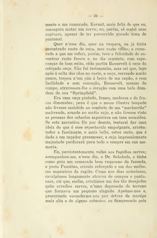 — 34 —
mente a um camarada. Kermit, mais feliz do que eu,
conseguiu matar um cervo; eu, porém, só matei uma
capivara, apezar de ter percorrido grande zona de
pantanal.
Quer n'esse dia, quer na véspera, eu já tinha
encontrado rasto de onea, mas rasto velho ; o cama-
rada a que me referi, porém, teve a felicidade de en-
contrar rasto fresco e, no dia seguinte, com espe-
ranças de bom êxito, cedo partiu Roosevelt á caça da
cobiçada onça. Não fui testemunha, mas sei que, logo
após á solta dos cães no rasto, a onça, correndo muito
pouco, trepou n'um páu á beira de um capão, e com
facilidade e sem sensação, Roosevelt, mesmo do
campo, atravessou-lhe o coração com uma bala dum-
dum da sua "Springfield".
Era uma onça pintada, fêmea, medrosa e de fra-
cas dimensões; pena é que o nosso illustre hospede
não tivesse assistido ao combate de um "macharrão"
malcreado, acuado no matto sujo, e não tivesse visto
as proezas dos caboclos zagaieiros em taes occasiões.
Se esta narrativa fôr por deante, tentarei dar uma
ideia do que é esse espectáculo empolgante, arreba-
tador e fascinante, o mais bello, estou c^erto, que é
dado a um caçador presencear, e cuja impressionante
majestade perdurará para todo o sempre em sua me-
moria.
Eu, persistentemente, voltei aos fugidios cervos;
acompanhou-me, n'esse dia, o Dr. Soledade, e tinha
como guia um camarada bom vaqueano da fazenda,
o preto Faustino, crioulo reforçado e um dos melho-
res zagaieiros da região. Como nos dias anteriores,
cavalgámos longamente atravez de campos e panta-
naes, até que, emfim, avistámos um dos tão desejados
quão arredios cervos, n'uma depressão de terreno
que formava um pequeno alagado. Apeámo-nos e,
procurando escondermo-nos por detraz da macéga
mais alta e de alguns arbustos, eu flanqueando pela
 