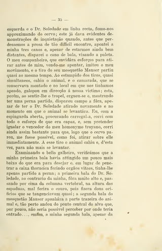 — 35 —
esquerda e o Dr. Soledade em linha recta, fomo-nos
approximando do ííei**o; este já dava evidentes de-
monstrações de inquietação quando, antes que per-
dêssemos a presa de tão diíBcil encontro, apontei a
minha três canos e, apezar de estarmos ainda bem
distantes, disparei o cano de bala, visando a paleta.
O meu companheiro, que en'idára esforços para ati-
rar antes de mim, vendo-me apontar, imitou o meu
movimento, e o tiro do seu mosquetão Mauser partiu
quasi ao mesmo tempo. Ao estampido dos tiros, quasi
simultâneos, cahiu o animal, e o camarada, que se
conservava montado e no local em que nos tínhamos
apeado, galopou em direcção á nossa victima; esta,
porém, ao sentir-lhe o tropel, ergiieu-se e, mostrando
ter uma perna partida, disparou campo a fora, ape-
zar de ter o Dr. Soledade atirado novamente e no
momento em que o animal se levantara. Eu, com a
espingarda aberta, procurando carregal-a, corri com
todo o esforço de que era capaz, e, sem pretender
igualar o vencedor do meu homonymo troyano, corri
ainda assim bastante para que, logo que o c«rvo pa-
rou, me fosse possível, como foi, atirar sobre elle
immediatamente. A esse tiro o animal cahiu e, d 'esta
'ez, para não mais se levantar.
Examinando o bello galheiro, verificámos que a
minha primeira bala havia attingido um pouco mais
baixo do que era para desejar e, em lugar de pene-
trar a caixa thoracica ferindo órgãos vitaes, tinha-lhe
apenas partido a perna; a primeira bala do Dr. So-
ledade, ao contrario da minha, fora muito alto e, pas-
sando por cima da columna vertebral, na altura das
espáduas, mal ferira o couro, pois fizera dous ori-
fícios que se tangenciavam quasi; a segunda bala do
mosquetão Mauser apanhara a parte trazeira do ani-
mal e, tão perto andou do ponto central do alvo que,
por pouco, não seria possível perceber por onde teria
entrado. .
., emfim, a minha segunda bala, apezar da
 