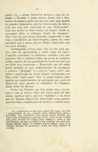 — 37 —
gueíro (1), o grupo Roosevelt deixou a casa da fa-
zenda, e Kermit, a quem tocava d'esta vez o tiro,
matou, do mesmo modo que seu pae, uma onça macho
de grandes dimensões, que foi atravessada de lado a
lado por uma bala dum-dum da sua "Wincliester",
bala que partiu os dous braços do animal, tendo na
passagem feito os estragos fáceis de imaginar.
Essa onça foi por nossos hospedes comparada a uma
leoa, e constituirá um bello trophéu, apezar de, como
succedeu com a outra, não ter dado a impressão que
era para desejar.
Infelizmente, d 'essa onça, não sei por qual mo-
tivo, não foi aproveitada, a carne, como da outra;
d'aquella provámos as deliciosas costellas (eii pela
pnmeira vez) e achámos todos um prato de primeira
ordem, apezar da sua qualidade de carnivoro não nos
ter dado essa esperança ; e Eoosevelt, que até então
havia limitado os seus conhecimentos de portuguez
á palavra "obrigado" e á phrase ''mais café", am-
pliou a applicação do nosso idioma reclamando por
duas vezes "mais onça". Mas, ia sendo injusto, quer
quanto aos conhecimentos de portuguez por parte de
Roosevelt, quer quanto ao cozinheiro do Comman-
dante Alves de Barros.
Certa vez, Kermit, que fala muito bem o portu-
guez e que já estava entre nós havia mais de dois
annos, applicou mal a palavra "legitima", e da troça
que lhe fizemos, Roosevelt, observador como poucos,
guardou bem a significação do termo e o sentido erro-
(1) A utilização do boi como animal de carga e de sella
c originalidade de que, segundo creio, Matto-Grosso goza o
privilegio. Ahi, entretanto, esse animal presta grandes ser-
viços como cavalgadura, pois que serve, como se um cavallo
fora, para serviços de campo, para viagens e, como se isso
não bastasse, até para corridas, o que constitue ura sport par-
ticular áqueíla região. O escrlptor d'estas linhas, como se vô
adeante, utilizou tal montaria e n'ella deu bons galopes de
corrida.
 