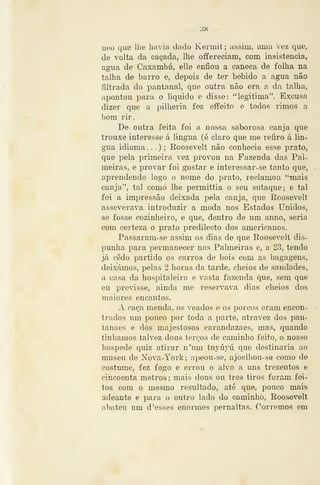 — 38 —
neo que lhe havia dado Kermit ; assim, mna vez que,
de volta da caçada, lhe offereciam, com insistência,
agua de Caxambu, elle enfiou a caneca de folha na
talha de barro e, depois de ter bebido a agua não
filtrada do pantanal, que outra não era a da talha,
apontou para o liquido e disse: "legitima". Excusa
dizer que a pilhéria fez effeito e todos rimos a
bom rir.
De outra feita foi a nossa saborosa canja que
trouxe interesse á lingua (é claro que me refiro á lín-
gua idioma. .
.) ; Roosevelt não conhecia esse prato,
que i3ela primeira vez provou na Fazenda das Pal-
meiras, e provar foi gostar e interessar-se tanto que,
aprendendo logo o nome do prato, reclamou "^mais
canja", tal como lhe permittia o seu sutaque; e tal
foi a impressão deixada pela cíinja, que Roosevelt
asseverava introduzir a moda nos Estados Unidos,
se fosse cozinheiro, e que, dentro de um anno, seria
com certeza o prato predilecto dos americanos.
Passaram-se assim os dias de que Roosevelt dis-
IDunha para permanecer nas Palmeiras e, a 23, tendo
já cedo partido os carros de bois com as bagagens,
deixámos, pelas 2 horas da tarde, cheios de saudades,
a casa da hospitaleira e vasta fazenda que, sem que
eu previsse, ainda me reservava dias cheios dos
maiores encantos.
A caça meuda, os veados e os porcos eram encon-
trados um pouco por toda a parte, atravez dos pan-
tanaes e dos majestosos carandazaes, mas, quando
tínhamos talvez dous terços de caminho feito, o nosso
hospede quiz atirar n*um tuyúyú que destinaria ao
museu de Nova-York; apeou-se, ajoelhou-se como de
costume, fez fogo e errou o alvo a uns trezentos e
cincoenta metros ; mais dous ou três tiros foram fei-
tos com o mesmo resultado, até que, pouco mais
adeante e para o outro lado do caminho, Roosevelt
abateu um d 'esses enormes pernaltas. Corremos em
 