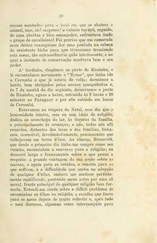 :{í)
nossas montadas para o loca) em que se abatera o
animal, mas, oli ! surpresa ! o valente tuyúyú, erguido,
de azas abertas e bico ameaçador, enfrentava irado
o grupo de cavalleiros ! Foi preciso que um camarada
mais destro conseguisse dar uma paulada na cabeça
do resistente bicho para que tivéssemos terminada
esta scena, tão extraordinária quão interessante, e na
qual o instincto de conservação mostrava bem o seu
j)oder.
A' tardinha, chegámos ao porto do Eiozinho, e
lá encontrámos novamente o "Nyoac", que tinha ido
a Corumbá e que já estava de volta; dormimos a
bordO; bem abrigados pelos nossos mosquiteiros e,
ás 7 da manhã do dia seguinte, deixávamos o porto
do Eiozinho, aguas a baixo, entrando ás 8 horas e 20
minutos no Paraguay e por elle subindo em busca
de Corumbá.
Estávamos na véspera do Natal, esse dia que a
humanidade inteira, com ou sem ideia de religião,
dedica ao aconchego do lar, ás doçuras da familia.
e principalmente ás creanças; e nós, todos nós alli
reunidos, distantes dos lares e das famílias, tinha-
mos, insensível, involuntariamente, pensamentos que
voltejavam em torno d 'isso. Ao almoço, Koosevelt,
que desde o primeiro dia tinha-me sempre como seu
vizinho, encaminhou a conversa para a religião; eu
descorri larga e francamente sobre o que penso a
respeito: a grande vantagem da sua acção sobre as
massas, o apoio para os crentes, o consolo para os
que soffrem, e a diíficuldade que sentia na adopção
de qualquer d'ellas, embora me sentisse perfeita-
mente equilibrado, pautando meus actos por uma sã
moral, fructo principal de qualquer religião bem for-
mada. Estendi-me ainda sobre o difficil problema de
encaminhar os filhos na religião, a escolha que fizera
i:)ara os meus depois de muito reflectir e, após todo
o meu discurso, algumas vezes interrompido para
 
