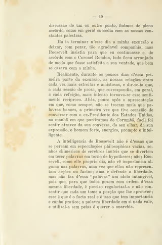 — 40 —
discussão de um ou outro ponto, ficámos de pleno
accôrdo, como em geral succedia com as nossas con-
stantes palestras.
Eu ia terminar n'esse dia a minha excursão e
deixar, com pezar, tão agradável companhia, mas
Roosevelt insistia para que eu continuasse e, de
accôrdo com o Coronel Eondon, tudo ficou arranjado
de modo que fosse satisfeita a sua vontade, que bem
se casava com a minha.
Eealmente, durante os poucos dias d 'essa pri-
meira parte da excursão, as nossas relações eram
cada vez mais estreitas e amistosas, e dir-se-ia que,
a cada sessão de prosa, que correspondia, em geral,
a cada refeição, mais intenso tornava-se esse senti-
mento reciproco. Aliás, pouco após a apresentação
em que, como sempre, não se trocam mais que pa-
lavras banaes, a primeira vez que tive occasião de
conversar com o ex-Presidente dos Estados Unidos,
na manhã em que partíramos de Corumbá, fácil foi
sentir atravez da sua conversa, do seu olhar, da sua
expressão, o homem forte, enérgico, prompto e intel-
ligente.
A intelligencia de Roosevelt não é d 'essas que
se percam em especulações philosophicas vazias, so-
nhos chimericos de cérebros inúteis que se divertem
em tecer palavras em torno de hypotheses ; não ; Roo-
sevelt, como elle próprio diz, não vê importância al-
guma nas palavras, uma vez que ellas não represen-
tam acções ou factos; ama e defende a liberdade,
mas não faz d 'essa "palavra" um idolo intangível,
pois que, para que todos gozem com ordem d'essa
mesma liberdade, é preciso regularizal-a e não con-
sentir que cada um tome a porção que lhe aprouver;
esse é que é o facto real e é isso que tem importância
e cunho pratico ; a palavra liberdade em si nada vale,
e utilizal-a sem peias é querer a anarchia.
 
