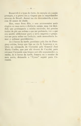 — 41 —
Roosevelt é o typo do forte, de energia sã e acção
prompta, e a prova era a viagem que ia emprehender
atravez do Brasil : descer nm rio desconhecido, e isso
com 55 annos de idade.
Mas, como ficou dito, e sem accrescentar mais
elogios ao meu novo e distineto amigo, uma vez deci-
dido que prolongaria a minha excursão, foi preciso
tratar de pôr em ordem o que me pertencia, ver o que
era mister addicionar para a nova empresa e prepa-
rar-me para saltar no Ladario, onde necessitaria to-
mar e ordenar providencias.
As 2 horas da tarde, passámos pela foz do Para-
guay-mirim, braço que liga ao rio S. Lourenço e ce-
lebre na retomada de Corumbá pelo General José
Maria Coelho, que por ahi desceu de Cuyabá, para
retomar Corumbá com tropas por elle organizadas; e,
emfim, ás 4 horas da tarde, tomava eu o escaler do
meu navio, deixando o "Nyoac" seguir para Co-
rumbá.
 
