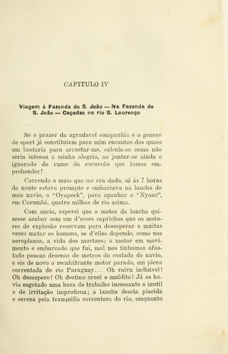 CAPITULO rv^
Viagem á Fazenda de S. João — Na Fazenda de
S. João — Caçadas no rio S. Lourenço
Se o prazer da agradaA^el companhia e o género
de sport já constituiam para mim encantos dos quaes
um bastaria para arrastar-me, calcule-se como não
seria intensa a minha alegria, ao juntar- se ainda o
ignorado do rumo da excursão que iamos em-
prehender
Correndo o mais que me era dado, só ás 7 horas
da noute estava prompto e embarcava na lancha do
meu na^o, o "Oyapock", para apanhar o "Nyoac",
em Corumbá, quatro milhas de rio acima.
Com anciã, esperei que o motor da lancha qui-
zesse acabar com um d 'esses caprichos que os moto-
res de explosão reservam para desesperar e muitas
vezes matar os homens, se d'elles depende, como nos
aeroplanos, a vida dos mortaes; o motor em movi-
mento e embarcado que fui, mal nos tinhamos afas-
tado poH<ms dezenas de metros do costado do navio,
e eis de novo o recalcitrante motor parado, em plena
correntada do rio Paraguay ... Oh raiva indizível
Oh desespero ! Oh destino cruel e maldito ! Já se ha-
via esgotado uma hora de trabalho incessante e inútil
e de irritação improfícua; a lancha descia plácida
e serena pela tranquilla correnteza do rio, emquanto
 