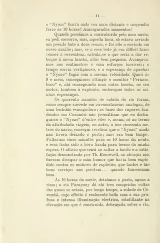 — 44 —
o "Nyoac" ficava cada vez mais distante e suspendia
ferro ás 10 horas ! Amargurados momentos
Quando passámos a contrabordo pelo meu navio,
eu pedi soccorro, mas, aquella hora, só estava arriado
um pesado bote a dous remos, e foi elle o enviado em
nosso auxilio ; mas, se a esse bote já era diflficil fazer
vencer a correnteza, calcula-se o que seria a dar re-
boque á nossa lancha, aliás bem pequena. Avançáva-
mos aos centimetros e com esforços incríveis; o
temjDO corria vertiginoso, e a esperança de apanhar
o "Nyoac" fugia com a mesma velocidade. Quasi ás
9 e meia, conseguimos attingir o monitor "Pernam-
buco" e, ahi conseguindo uma outra lancha, no seu
motor, também á explosão, embarquei todas as mi-
nhas esperanças.
Os quarenta minutos de subida do rio foram,
como sempre succede em circumstancias análogas, de
uma lentidão esmagadora; as luzes dos vapores fun-
deados em Corumbá não permittiam que eu distin-
guisse o "Nyoac" d 'entre elles e, assim, só ao termo
da attribulada viagem, ou antes, a uns cincoenta me-
tros do navio, consegui verificar que o "Nyoac" ainda
não tivera deixado o porto; mas era bem tempo.
Faltavam cinco minutos para as 10 horas da noute,
e essa tinha sido a hora fixada para termo da minha
espera. O allivio que senti ao saltar a bordo e a satis-
fação demonstrada por Th. Roosevelt, ao abraçar-me,
fizeram dissipar o máu humor que havia bem explo-
dido contra o>s motores de explosão, que tantos e tão
bons serviços nos prestam... quando funccionam
bem.
Ás 10 horas da noute, deixámos o porto, aguas a
cima; o rio Paraguay dá ahi três compridas voltas
das quaes se aista, por longo tempo, a cidade de Co-
rumbá, cujo eífeito é realmente bello com a sua pro-
fusa e intensa illuminação eléctrica, scintillante na
elevação em que é construída, debruçada sobre o rio,
 