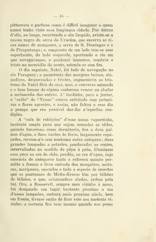 — 45 —
pittoresca e garbosa como é difficil imaginar a quem
nunca tenha visto essa longínqua cidade. Por detraz
d*ella, ao longe, recortando o céu limpido, avista-se a
massa negra da serra do Urucúm, que encerra as ri-
cas minas de manganez, a serra de S. Domingos e a
de Piraputanga; e, emquanto de um lado tem-se esse
espectáculo, do lado esquerdo, apertando o rio em
que navegávamos, o pantanal inmienso, sombrio e
triste na escuridão da noute, estende-se sem fim.
O dia seguinte, Natal, foi todo de navegação no
rio Parag-uay; a monotonia das margens baixas, ala-
gadiças, despovoadas e tristes, augmentava as tris-
tezas do Natal fora de casa. mas, a conversa animada
e o bom humor de alguns souberam vencer ou abafar
a melancolia dos outros. A' tardinha, para o jantar,
o "salão" do "Nyoac" estava enfeitado com palmei-
ras e flores agrestes, e assim, não faltou a esse dia
a pompa que era possivel dar-lhe n'aquellas con-
dições.
A "sala de refeições" d 'esse nosso vaporzinho,
bastante ampla para que sejam armadas as redes,
quando funcciona como donnitorio, fica a dous pal-
mos d'agua, e finos varões de ferro, largamente espa-
çados, cercam-n'o sem nenhuma outra antepara ; duas
grandes lâmpadas a petróleo, penduradas ao centro,
interv^alladas no sentido de popa á proa, illuminam
essa peça ao rez do chão, perdão, ao rez d 'agua, cuja
ausência de anteparas tanto a refresca quanto per-
mitte a franca e livre entrada dos mosquitos, motu-
cas, mariposas, cascudos e toda a espécie de insectos
que os pantanaes de Matto-Grosso têm por bilhões
de bilhões, e que, salamandras aladas, ardem pela
luz. Ora, a Roosevelt, sempre meu vizinho á mesa,
foi designado um lugar bastante próximo a um
d 'esses lampeões, embora mais próximo ainda, bem
em frente, tivesse então de ficar este seu modesto vi-
zinho; a cortezia fica bem mesmo quando nos possa
 
