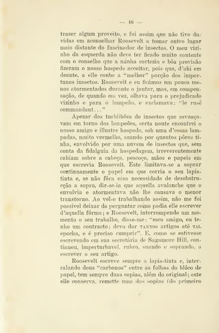 — 46 —
trazer algum proveito, e foi assim que não tive du-
vidas em aconselhar Roosevelt a tomar outro lupfar
mais distante do fasciundor de insectos. O meu ^ázi-
nho da esquerda não deve ter íicado muito contente
com o conselho que a minha cortezia e bôa precisão
fizeram o nosso hospede acceitar, pois que, d'ahi em
deante, a elle coube a "melhor" porção dos impor-
tunos insectos. Roosevelt e eu ficámos um pouco me-
nos atormentados durante o jantar, mas, em compen-
sação, de quando em vez, olhava para o prejudicado
dzinlio e para o iampeão, e exclamava: "le rusé
commandant. .
."
Apezar dos turbilhões de insectos que esvoaça-
vam em torno dos lampeÕes, certa noute encontrei o
nosso amigo e illustre hospede, sob uma d 'essas lâm-
padas, muito vennelho, suando por quantos poros ti-
nha, envohddo por uma nuvem de insectos que, sem
conta da fidalguia da hospedagem, irreverentemente
cahiam sobre a cabeça, pescoço, mãos e papeis em
que escrevia Roosevelt. Este limitava-se a soprar
continuamente o papel em que corria o seu lapis-
tinta e, se não fora essa necessidade de desobstru-
cção a sopro, dir-se-ia que aquella avalanche que o
envohâa e atormentava não lhe causava o menor
transtorno. Ao vel-o trabalhando assim, não me foi
possível deixar de perguntar como podia elle escrever
d'aquella forma; e Roosevelt, interrompendo um mo-
mento o seu trabalho, disse-me: "meu amigo^ eu te~
nho um contracto; devo dar tantos artigos até tax.
epocha, e é preciso cumprir". E, como se estivesse
escrevendo em sua secretária de Sagamore Hill, con-
tinuou, imperturbável, rubro, suando e soprando, a
escrever o seu artigo.
Roosevelt escreve sempre a lapis-tinta e, inter-
calando dous "carbonos" entre as folhas do bloco de
papel, tem sempre duas copias, além do original ; este
elle consei^va, remette uma das copias (do primeiro
 