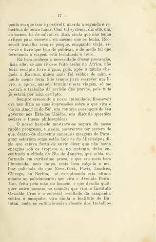 — 47 —
ponto em que isso é possível), giiarda a segunda e re-
mette-a de outro lugar. Com tal systema, diz elle, um,
ao menos, ha de salvar-se. Mas, ainda que não tenha
artigos para escrever, ou mesmo que os tenha, Roo-
sevelt trabalha sempre porque, emquanto viaja, es-
creve o livro que tem de publicar, e de modo tal que
terminada a viagem está terminado o livro.
Eu bem conheço a necessidade d 'essa precaução,
dizia elle; se não tivesse feito assim na Africa, não
teria escripto livro algnim, pois, após a minha che-
gada a Kartum, nunca mais fui senhor de mim, e
muito menos teria tido tempo para escrever um li-
vro; e, agora, quando terminar esta viagem, só me
restará o trabalho da revisão das provas, pois tudo
já estará por mim escripto.
Sempre crescendo a nossa intimidade, Roosevelt
ora nos dizia as suas impressões sobre o que vira e
via na America do Sul, ora contava passagens de seu
governo nos Estados Unidos, ora discutia questões
sociaes e theses philosopliicas.
O nosso hospede mostrava-se seguro do nosso
rápido progresso, e, assim, asseverava ter certeza de
que, dentro de cincoenta annos, as margens do Para-
guay estariam como estão hoje as do Mississipe; di-
zia que estava farto de ouvir dizer que não havia
energias sob os trópicos e, no emtanto, tinha en-
contrado a cidade do Eio de Janeiro, que sabia re-
formada em curtíssimo prazo, e que era mais bem
llluminada, mais limpa, mais bem calçada e me-
lhor policiada do que Nova-York, Paris, Londres,
Chicago, ou Berlim, só exceptuando esta ultima
quanto ao policiamento; que vira a Avenida Beira-
Mar, feita pela mão do homem, e que desafia qual-
quer outro passeio no mundo; que vira o Instituto
Oswaldo Cruz e o colossal resultado da campanha
contra o mosquito; ãra ainda o Instituto de Bu-
tatan, onde se enthusiasmára deaute dos trabalhos
 