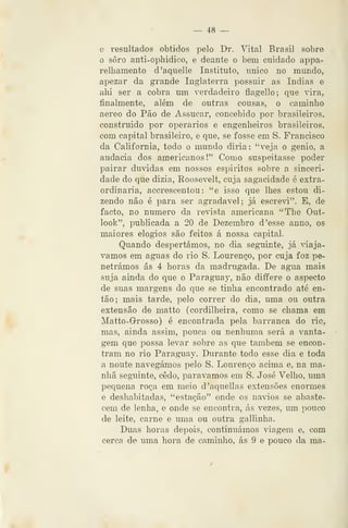 — 48 —
e resultados obtidos pelo Dr. Vital Brasil sobre
o soro anti-opliidico, e deante o bem cuidado appa-
relhamento d'aquelle Instituto, único no mundo,
apezar da grande Inglaterra possuir as índias e
ahi ser a cobra um verdadeiro flagello; que vira,
finalmente, além de outras cousas, o caminho
aéreo do Pão de Assucar, concebido por brasileiros,
construido por operários e engenheiros brasileiros,
com capital brasileiro, e que, se fosse em S. Francisco
da Califórnia, todo o mundo diria: "veja o génio, a
audácia dos americanos!" Como suspeitasse poder
pairar duvidas em nossos espíritos sobre a sinceri-
dade do que dizia, Roosevelt, cuja sagacidade 6 extra-
ordinária, accrescentou : "e isso que lhes estou di-
zendo não é para ser agradável; já escrevi". E, de
facto, no numero da revista americana "The Out-
look", publicada a 20 de Dezembro d 'esse anno, os
maiores elogios são feitos á nossa capital.
Quando despertámos, no dia seguinte, já viajá-
vamos em aguas do rio S. Lourenço, por cuja foz pe-
netrámos ás 4 horas da madrugada. De agua mais
suja ainda do que o Parag-uay, não diífere o aspecto
de suas margens do que se tinha encontrado até en-
tão; mais tarde, pelo correr do dia, uma ou outra
extensão de matto (cordilheira, como se chama em
Matto-Grosso) é encontrada pela barranca do rio,
mas, ainda assim, pouca ou nenhuma será a vanta-
gem que possa levar sobre as que também se encon-
tram no rio Paraguay. Durante todo esse dia e toda
a noute navegámos pelo S. Lourenço acima e, na ma-
nhã seguinte, cedo, parávamos em S. José Velho, uma
pequena roça em meio d'aquellas extensões enormes
e deshabitadas, "estação" onde os navios se abaste-
cem de lenha, e onde se encontra, ás vezes, um pouco
de leite, carne e uma ou outra gallinha.
Duas horas depois, continuámos viagem e, com
cerca de uma hora de caminho, ás 9 e pouco da ma-
 