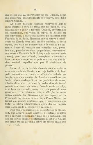 __ 49 —
nhã d 'esse dia 27, entravamos no rio Cuyabá, nome
que Roosevelt invariavelmente estropiava, pois dizia
sempre Caiubá , .
Ao nosso hospede estavam reservados alguns
maus quartos d'hora de troça que lhe fizemos, pois,
continuando a subir o tortuoso Cuyabá, encontrámos
um vaporzinho, que vinha da capital do Estado em
que estávamos, e cujos passageiros, ao passarem pela
Fazenda de S. João, disseram que lá estava o presi-
dente do Estado com uma grande comitiva, á nossa
espera, pois esse era o nosso ponto de destino no mo-
mento. Roosevelt, embora sem entender bem, perce-
beu que, parados os dous paquetinhos, conversáva-
mos sobre a Fazenda de S. João ; e, nós aproveitando
o ensejo para uma pilhéria, começámos a inventar o
luxo com que o esperavam, pois era isso que nos te-
riam contado aquelles que por lá acabavam de
passar.
Roosevelt havia trazido somente até Corumbá as
suas roupas de civilizado; e o traje habitual do hos-
pede excursionista consistia, d'aquella cidade em
dearite, em uma camisa de flanella amarello-esver-
deada, calças verde-pallidas com joelheiras de couro,
e botas de atacar; para os "grandes dias de festa"
possuia um casaco da mesma fazenda e cor da calça,
e, se bem me recordo, nunca o vi em posse de uma
gravata . . . Ora, calculem, pois, a afílicção do nosso
amigo quando lhe dissemos que nos esperavam: o
Presidente do Estado, Ministros, a Força Militar es-
tadual em grande uniforme, que o programma das
festas já estava estabelecido, e que o dia da chegada
seria consagrado a banquete e recepção.
Com essas pilhérias e sob os protestos de Roose-
velt, que achava muito amáveis e cortezes aquelles
que o queriam homenagear, mas que o deixavam com
isso em sérios apuros, continuámos a subir o rio, até
que umas choças de palha sobre um trecho mais alto
Viagens e Caçadas 4
 