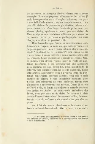 — 50 ~
de barranca, na margem direita, chamaram a nossa
attenção. Era um pequeno aldeamento de indios já
meio incorporados na cidliza^ão (coitados; que para
a sua felicidade nunca o sejam completamente. .
.
) e
que alli vi^dam de pequenas plantações, peixes e al-
gum commercio, n'um lugar bastante pittoresco; pa-
rámos, photographámos o pouco que era visivel de
fora, e alguns companheiros saltaram para observar
os nossos puros patricios e photographar as suas
choças, e a elles, se possivel (1).
Reembarcados que foram os companheiros, con-
tinuámos a âagem. A zona em que navegávamos era
de pleno pantanal ; era o quasi infinito alagadiço cha-
mado "pantanal de S. Lourenço", por causa do rio
d 'esse nome, e cujas margens, como grande parte das
do Cuyabá, ficam submersas durante as cheias. Ora,
08 indios, quer d 'essa região, quer do resto do pan-
tanal, recorriam a um estratagema que assombra
pela energia de que dependia, pela quantidade de
esforço, pelo enorme trabalho de sua execução. Esses
infatigáveis aborígenes, com a própria terra do pan-
tanal, construíam enormes aterros, com seis e mais
metros de altura e com superfície bastante para
n 'elles estabelecerem as suas malocas, terem suas
plantações e enterrarem seus mortos. Quem já esteve
no Peru e viu, ao longo da majestosa estrada de ferro
que galga os Andes, os admiráveis trabalhos dos
Incas, nem por essa razão deixa de pasmar á vista
de um d 'esses "aterrados" dos nossos indios, demons-
tração viva do esforço e da ousadia de que são ca-
pazes.
Áls 8.30 da noute, chegámos e fundeámos em
frente ao local denominado Aterradinho, e que outra
(1) No livro que Roosevelt escreveu sobre a sua excur-
são atrovéz do Brasil, enoontra-se a photographia dos indios
d'esse aldeamento.
 