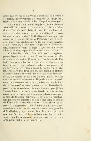 — 51 —
cousa não era senão um velho e abandonado aterrado
de Índios, provavelmente de "Guatós" ou "Bororós",
tribus que eram domiciliadas n'aquellas paragens.
Ás 6 e tanto da manhã seguinte, 28, deixámos o
Aterradinho, e continuámos a subir o rio com des-
tino á Fazenda de S. João, á cerca de duas horas de
caminho ; antes, porém, de a termos attingido, encon-
trámos o vaporzinho "Matto-Grosso", no qual vi-
nham ao nosso encontro : o Presidente do Estado,
comitiva e conddados, mas todos em trajes simples,
como convinha, o que muito agradou a Roosevelt,
que, perspicaz como é, logo lançou os maliciosos
olhos para mim, repetindo: "le rusé commandant. .
."
Comboiados pelo "Matto-Grosso", chegámos,
pouco depois das 8 da manhã, ao barranco da bella
fazenda, onde, antes, já saltara o Presidente do Es-
tado, que veio a bordo dar as boas vdndas ao visi-
tante illustre. Logo saltámos todos e, ao pormos pé
em terra e ao ser içada a nossa bandeira em um dos
mastros para isso preparados, uma banda de musica
entoou o hTnno nacional ; todos a isso assistimos pa-
rados, de chapéu na mão ou em continência, e, uma
vez a ceremonia tenuinada, dispunhamo-nos a. cami-
nhar, quando em outro mastro, sobe a estrellada ban-
deira "Yankee" ao som de uma musica desconhecida
para os meus ornados; fizemos todos o que já ha-
víamos feito para com a nossa bandeira, mas, ao ter-
minar a nova ceremonia e ao encaminharmo-nos para
a casa da fazenda, perguntei a um dos da comitiva,
que musica era aquella e se por acaso seria o hymno
do Estado de Matto-Grossol O homem olhou-me es-
pantado e respondeu: "não. Senhor, é o hymno norte-
americano, e foi cousa que obtivemos com grandes
difficuldades; graças a um disco de grammophone é
que nos foi possível fazel-o hoje executar, mas foi
uma trabalheira enorme para escrever as partes e
organizar, emfim, esse conjuncto.
 