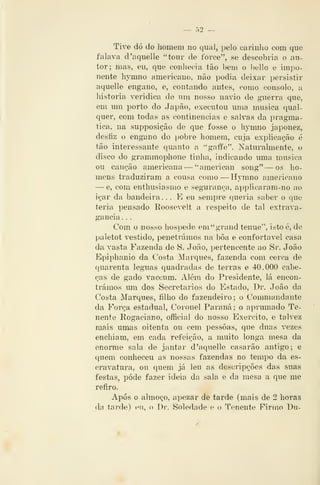nO
Tive dó do homem no qual, pelo carinho com que
talava d'aquelle "tour de force", se descobria o au-
tor; mas, eu, que conhecia tão bem o bello e impo-
nente hymno americano, não podia deixar persistir
aquelle engano, e, contando antes, como consolo, a
historia verídica de um nosso navio de guerra que,
em um porto do Japão, executou uma musica qual-
quer, com todas as continências e salvas da pragmá-
tica, na supposição de que fosse o hymno japonez,
desfiz o engano do pobre homem, cuja explicação é
tão interessante quanto a '*gai¥e". Naturalmente, o
disco do grammophone tinha, indicando uma musica
ou canção americana — ''americxm song" — os ho-
mens traduziram a cousa como —Hymno americano
— e, com enthusiasmo e segurança, applicaram-no ao
içar da bandeira ... E eu sempre queria saber o c|ue
teria pensado Roosevelt a respeito de tal extrava-
gância, .
Com o nosso hospede em^grand ténue", istoé, de
paletot vestido, penetrámos na bôa e confortável casa
da vasta Fazenda de S. João, pertencente ao Sr. João
Epiphanio da Costa Marques, fazenda com cerca de
quarenta léguas quadradas de terras e 40.000 cabe-
ças de gado vaccum. Além do Presidente, lá encon-
trámos um dos Secretários do Estado, Dr, João da
Costa Marques, filho do fazendeiro; o Commandante
da Força estadual, Coronel Paraná; o aprumado Te-
nente Rogaciano, official do nosso Exercito, e talvez
mais umas oitenta ou cem pessoas, que duas vezes
enchiam, em cada refeição, a muito longa mesa da
enorme sala de jantar d 'aquelle casarão antigo; e
quem conheceu as nossas fazendas no tempo da es-
cravatura, ou quem já leu as descri peões das suas
festas, pode fazer ideia da sala e da mesa a que me
refiro.
Após o almoço, apezar de tarde (mais de 2 horas
da tíirde) en, o Di*. Soledade e o Tenente Firmo l)n-
 