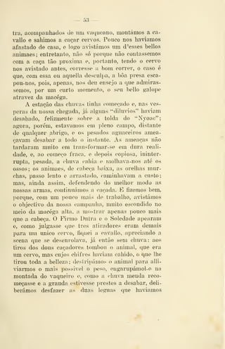 — 53 —
tra, acompanhados de um vaqueauo, montámos a ca-
vallo e sahimos a caçar cervos. Pouco nos havíamos
afastado de casa, e logo avistámos um d'esses bellos
animaes; entretanto, não só porque não contássemos
com a caça tão próxima e, portanto, tendo o cervo
nos avistado antes, corresse a bom correr, o caso é
que, com essa ou aquella desculpa, a bôa presa esca-
pou-nos, pois, apenas, nos deu ensejo a que admirás-
semos, por um curto momento, o seu bello galope
atravez da macéga.
A estação das chuvas tinha começado e, nas vés-
peras da nossa chegada, já alguns "dilúvios" haviam
desabado, felizmente sobre a tolda do "Nyoac";
agora, porém, estávamos em pleno campo, distante
de qualquer abrigo, e os pesados aguaceiros amea-
çavam desabar a todo o instante. As ameaças não
tardaram muito em transformar-se em dura reali-
dade, e, ao começo fraca, e depois copiosa, ininter-
rupta, pesada, a chuva cahia e molhava-nos até os
ossos; os animaes, de cabeça l)aixa, as orelhas mur-
chas, passo lento e arrastado, caminhavam a custo;
mas, ainda assim, defendendo do melhor modo as
nossas armas, continuámos a caçada. K fizemos bem,
porque, com lun pouco mais de trabalho, avistámos
o objectivo da nossa campanha, muito escondido no
meio da macéga alta, a mostrar apenas pouco mais
que a cabeça. O Firmo Dutra e o Soledade apearam
e, como julgasse que tros atiradores eram demais
para um único cervo, íiquei a cava lio, apreciando a
scena que se desenrolava, já então sem chuva: aos
tiros dos dous caçadores tombou o animal, que era
um cervo, mas cujos chifres haviam cabido, o que lhe
tirou toda a belleza; destripámos o animal para alli-
viaiTUOS o mais possivel o peso, engarupámoi-o na
montada do vaqueiro e, como a chuva meuda reco-
meçasse e a graúda estivesse prestes a desabar, deli-
berámos desfazer as duas léguas que haviamos
 