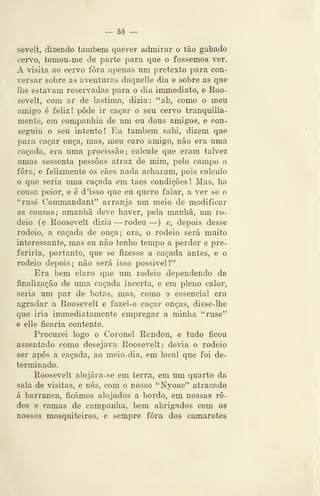 — 55 —
sevelt, dizendo também querer admirar o tão gabado
cervo, tomoii-me de parte para que o fossemos ver.
A visita ao cervo fora apenas um pretexto para con-
versar sobre as aventuras daquelle dia e sobre as que
lhe estavam reservadas para o dia immediato, e Roo-
sevelt, com ar de lastima, dizia: "ah, como o meu
amigo é feliz! pôde ir caçar o seu cervo tranquilla-
mente, em companhia de um ou dous amigos, e con-
seguiu o seu intento! Eu também sahi, dizem que
para caçar onça, mas, meu caro amigo, não era uma
caçada, era uma procissão; calcule que eram talvez
umas sessenta pessoas atraz de mim, pelo campo a
fora, e felizmente os cães nada acharam, pois calculo
o que seria uma caçada em taes condições ! Mas, ha
cousa peior, e é d 'isso que eu quero falar, a ver se o
"rusé Commandant" arranja um meio de modificar
as cousas; amanhã deve haver, pela manhã, um ro-
deio (e Roosevelt dizia —rodeu —) e, depois desse
rodeio, a caçada de onça; ora, o rodeio será muito
interessante, mas eu não tenho tempo a perder e pre-
feriria, portanto, que se fizesse a caçada antes, e o
rodeio depois; não será isso possível?"
Era bem claro que um rodeio dependendo da
finalização de uma caçada incerta, e em pleno calor,
seria um par de botas, mas, como o essencial era
agradar a Roosevelt e fazel-o caçar onças, disse-lhe
que iria immediatamente empregar a minha "ruse"
e elle ficaria contente.
Procurei logo o Coronel Rcndon, e tudo ficou
assentado como desejava Roosevelt: devia o rodeio
ser após a caçada, ao meio-dia, em local que foi de-
terminado.
Roosevelt alojára-se em terra, em um quarto da
sala de visitas, e nós, com o nosso "Nyoac" atracado
á barranca, ficámos alojados a bordo, em nossas re-
des e camas de campanha, bem abrigados com os
nossos mosquiteiros, e sempre fora dos camarotes
 