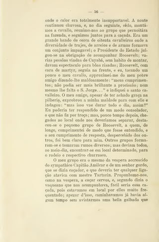 — 56 —
onde o calor era totalmente insupportavel. A noute
continuou chuvosa, e, no dia seguinte, cedo, montá-
mos a cavallo, reunimo-nos ao grupo que pernoitara
na fazenda, e seguimos juntos para a caçada. Era um
grande bando de cerca de oitenta cavalleiros onde a
diversidade de trajes, de arreios e de armas formava
um conjunto impagável; o Presidente do Estado jul-
gou-se na obrigação de acompanhar Roosevelt; va-
rias pessoas vindas de Cuyabá, sem habito de montar,
davam espectáculo para boas risadas ; Roosevelt, com
cara de martyr, seguia na frente, e eu, tocando um
pouco o meu cavallo, approximei-me do meu pobre
amigo dizendo-lhe maldosamente: "meus cumprimen-
tos; não podia ser mais brilhante a procissão; nem
mesmo lhe falta o S. J orge . .
.
" e indiquei o santo ca-
valleiro. O meu amigo, apesar de ter achado graça na
pilhéria, exprobrou a minha maldade para com elle e
indagou: "mas isso vae durar todo o dia, assim!"
Eu poderia ter respondido de um modo consolador,
o que não fiz por troça ; mas, pouco tempo depois, che-
gados ao local onde nos deveríamos separar, desta-
cou-se o pequeno grupo de Roosevelt, a quem, de
longe, cumprimentei de modo que fosse entendido, e
o seu cumprimento de resposta, despercebido dos ou-
tros, foi bem claro para mim. Outros grupos forma-
ram-se e tomaram rumos diversos ; mas deviam todos,
ao meio-dia, encontrar-se em local determinado, para
o rodeio e respectivo churrasco.
O meu grupo era o mesmo da véspera accrescido
do sjnnpathico Capitão Amilcar e de um senhor gordo,
que se dizia caçador, e que deveria ter qualquer liga-
ção atávica com mestre Tartarin. Propunhamo-nos,
como na véspera, a caçar cervos, e, segundo dizia o
vaqueano que nos acompanhava, fácil seria essa ca-
çada, pois estávamos em local por elles muito fre-
quentado; apezar d'isso, caminhávamos já havia al-
gum tempo sem avistarmos uma bella galhada que
 