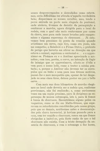 — 58 —
semos despreoccupados e distrahidos como estáva-
mos, seria difificillimo ter atirado ii'aquella verdadeira
bala; disparámos os nossos cavallos, mas, tendo o
porco entrado na parte mais alagada do pantanal,
onde atolava, tivemos de desistir da perseguição e
continuar a marcha, agora dirigida para o local do
rodeio, com o qual não mais contávamos por causa
da chuva, mas para onde iamos levados pelo compro-
misso e alg-uma esperança de churrasco ... Já está-
vamos bem próximos do ponto da reunião quando
avistámos um cervo, cujo tiro, como era justo, não
me competia; o Soledade e o Fiimo Dutra, a pretexto
do perigo que haveria em atirar na direcção em que
estava o animal, seguiram a contornal-o. , . e a appro-
ximar-se. Ficámos eu e o Amilcar apreciando a ma-
nobra ; com isso, porém, o cervo, na intenção de fugir
do inimigo que se approximava, afasta- se d'elle e
vem para o nosso lado, como a tentar a minha pon-
taria; e, porque o Amilcar não devesse ter os escrú-
pulos que eu tinha e nem para isso tivesse motivos,
passei-lhe o meu mosquetão que, apezar de ter despe-
jado os seus cinco tiros, deixou pastar em paz o bello
cervo. .
Com mais uns dous kilometros de marcha chegá-
mos ao local onde deveria ser o rodeio que, conforme
previramos, não foi realizado; e, como ornássemos
vozes em um capão próximo, para lá dirigimos as es-
peranças de nossos estômagos, isto é, para lá fomos
á busca, de churrasco. Encontrámos alguns peães ou
vaqueiros, como se diz em Matto-Grosso, que espe-
ravam os retardatários constituídos pelo nosso grupo,
pois que os demais, muitíssimo antes e desencoraja-
dos pela chuva torrencial, já haviam passado para a
casa, sem ter comido o churrasco, cousa em que fomos
obrigados a imital-os, pela forte razão de que o tal
churrasco não existia. Com a triste decepção da au-
sência do churrasco, e com o estômago a dar horas,
 