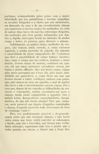 — 59 —
partimos, acompanhados pelos peães, com a maior
velocidade que nos permittiam o terreno alagadiço,
os cavallos fatigados e a chuva que nos encharcava,
em demanda da casa e de um reconfortante almoço
que aquecesse os nossos corpos tão molhados. Ao cabo
de menos duas horas de marcha estávamos chegados,
tão molhados por ióra quanto esfomeados por den-
tro, e, lépido, corri para bordo na intenção de mudar
roupa e botas, ás pressas, para devorar o almoço.
Infelizmente, as minhas botas, molhadas da vés-
pera, não tinham ainda seccado, e, como estivesse
esgotada a minha provisão de calçado, foi somente
á amabilidade do nosso companheiro Dr. Cajá seiras
que ded a possibilidade de calçar botinas enxutas;
mas, como a roupa que me restava, também a única
enxuta, tivesse calças de montar, continuei em apu-
ros, até que umas perneiras salvadoras vieram pôr
termo á minha afflicção. Mas não havia negar, algum
máu génio persegnia-me n'ewsse dia, pois maior infe-
licidade me aguardava, e, como fosse um mal que
tivesse tocado a todos, verifiquei, embora com pezar,
que, pelo menos no caso em questão, o mal de muitos
não serve e não é absolutamente consolo algum. Foi o
caso que, depois de ter vencido as diíficuldades de ves-
tuário e conseguido, emfim, apromptar-me para o
almoço, tendo ainda augmentado o appetite, tive a
noticia triste, desagradável, surprehendente, desani-
madora, de que não havia almoço! Pois que, senho-
res, seria possivel que depois d'aquellas caminhadas
e chuvas, d'aquelle exercício todo, tivéssemos de ficar
de estômago vazio 1
Era; era perfeitamente possivel e desgraçada-
mente certo que não teríamos almoço, e não havia
outra cousa que fazer senão entreter os estômagos,
a bordo, com chá e biscoutos, que foram uma verda-
deira salvação; esperámos com isso o jantar que a
todos parecia em atrazo, e, depois que a fome des-
 