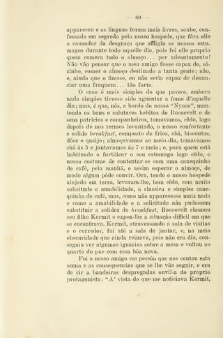 — (iO —
appareceu e as linguas foram mais livres, soube, con-
fessado em segredo pelo nosso hospede, que fora elle
o causador da desgraça que affligiu os nossos estô-
magos durante todo aquelle dia, pois foi elle próprio
quem comera todo o almoço... por adeantamento
Não vão pensar que o meu amigo fosse capaz de, so-
zinho, comer o almoço destinado a tanta gente; não,
e, ainda que o fizesse, eu não seria capaz de denun-
ciar uma fraqueza. . . tão forte.
O caso <3 mais simples do que parece, embora
nada simples tivesse sido aguentar a fome d 'aquelle
dia; mas, é que, nós, a bordo do nosso "Nyoae", man-
tendo os bons e salutares hábitos de Roosevelt e de
seus patrícios e companheiros, tomávamos, cedo, logo
depois de nos termos levantado, o nosso confortante
e solido hreakfast, composto de frios, chá, biscoutos,
doce e queijo; almoçávamos ao meio-dia, tomávamos
chá ás 5 e jantávamos ás 7 e meia; e, para quem está
habituado a fortificar o seu estômago logo cedo, o
nosso costume de contentar-se com uma canequinha
de café, pela manhã, e assim esperar o almoço, de
modo algum pôde convir. Ora, tendo o nosso hospede
alojado em terra, levaram-lhe, bem cedo, com muita
solicitude e amabilidade, a clássica e simples cane-
quinha de café, mas, como não apparecesse mais nada
e como a amabilidade e a solicitude não pudessem
substituir a solidez do hreakfast, Roosevelt chamou
seu filho Kermit e expoz-lhe a situação difficil em que
se encontrava. Kermit, atravessando a sala de visitas
e o corredor, foi até a sala de jantar, e, na meia
obscuridade que ainda reinava, pois não era dia, con-
seguiu ver algTimas iguarias sobre a mesa e voltou ao
quarto do pae com essa boa nova.
Foi o nosso amigo em pessoa que nos contou esta
scena e as consequências que se lhe vão seguir, e era
de rir a bandeiras despregadas ouvil-a do próprio
protagonista: "A^ vista do que me noticiava Kermit,
 