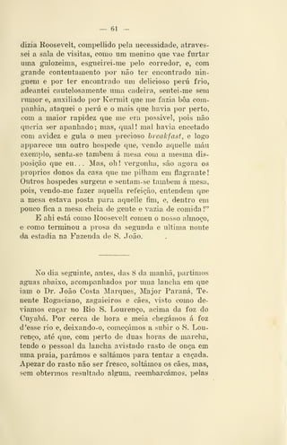 — 61 —
dizia Roosevelt, compellido pela necessidade, atraves-
sei a sala de visitai, como um menino que vae furtar
uma gulozeima, esgiieirei-me pelo corredor, e, com
grande contentamento por não ter encontrado nin-
guém e por ter encontrado um delicioso peru frio,
adeantei cautelosamente uma cadeira, sentei-me sem
rumor e, auxiliado por Kerniit que me fazia bôa com-
panhia, ataquei o peru e o mais que li avia por perto,
com a maior rapidez que me era possivel, pois não
queria ser apanhado; mas, qual! mal havia encetado
com avidez e gula o meu precioso breakfast, e logo
apparece um outro hospede que, vendo aquelle máu
exemplo, senta-se também á mesa com a mesma dis-
posição que eu... Mas, oh! vergonha, são agora os
próprios donos da casa que me pilham em flagrante!
Outros hospedes surgem e sentam-se também á mesa,
pois, vendo-me fazer aquella refeição, entendem que
a mesa estava posta para aquelle fim, e, dentro em
pouco fica a mesa cheia de gente e vazia de comida!"
E ahi está como Eoosevelt comeu o nosso almoço,
e como terminou a prosa da segunda e ultima noute
da estadia na Fazenda de S. João.
No dia seguinte, antes, das 8 da manhã, partimos
aguas abaixo, acompanhados por uma lancha em que
iam o Dr, João Costa Marques, Major Paraná, Te-
nente Rogaciano, zagaieiros e cães, visto como de-
víamos caçar no Rio S. Lourenço, acima da foz do
Cuyabá. Por cerca de hora e meia chegámos á foz
d 'esse rio e, deixando-o, começámos a subir o S. Lou-
renço, até que, com perto de duas horas de marcha,
tendo o pessoal da lancha avistado rasto de onça em
uma praia, parámos e saltámos para tentar a caçada.
Apezar do rasto não ser fresco, soltámos os cães, mas,
sem obtermos resultado algum, reembarcámos, pelas
 