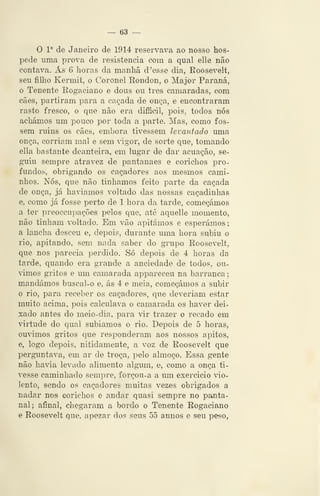 — 63 —
O 1° de Janeiro de 1914 reservava ao nosso hos-
pede uma prova de resistência com a qual elle não
contava. As 6 horas da manhã d 'esse dia, Roosevelt,
seu filho Kermit, o Coronel Rondon, o Major Paraná,
o Tenente Rogaciano e dous ou três camaradas, com
cães, partiram para a caçada de onça, e encontraram
rasto fresco, o que não era dif5cil, pois, todos nós
achámos um pouco por toda a parte. Mas, como fos-
sem ruins os cães, embora tivessem levantado uma
onça, corriam mal e sem ^-igor, de sorte que, tomando
ella bastante deanteira, em lugar de dar acuação, se-
guiu sempre atravez de pantanaes e conchos pro-
fundos, obrigando os caçadores aos mesmos cami-
nhos. Nós, que não tínhamos feito parte da caçada
de onça, já havíamos voltado das nossas caçadinhas
e, como já fosse perto de 1 hora da tarde, começámos
a ter preoccupações pelos que, até aquelle momento,
não tinham voltado. Em vão apitámos e esperámos;
a lancha desceu e, depois, durante uma hora subiu o
rio, apitando, sem nada saber do grupo Roosevelt,
que nos parecia perdido. Só depois de 4 horas da
tarde, quando era grande a anciedade de todos, ou-
vimos gritos e um camarada appareceu na barranca
mandámos buscal-o e, ás 4 e meia, começámos a subir
o rio, para receber os caçadores, que deveriam estar
muito acima, pois calculava o camarada os haver dei-
xado antes do meio-dia, para vir trazer o recado em
virtude do qual subíamos o rio. Depois de õ horas,
ouvimos gritos que responderam aos nossos apitos,
e, logo depois, nitidamente, a voz de Roosevelt que
perguntava, em ar do troça, pelo almoço. Essa gente
não havia levado alimento algum, e, como a onça ti-
vesse caminhado sempre, forçou-a a um exercício vio-
lento, sendo os caçadores muitas vezes obrigados a
nadar nos eorichos e andar quasi sempre no panta-
nal; afinal, chegaram a bordo o Tenente Rogaciano
e Roosevelt que, apezar dos seus 55 annos e seu peso,
 