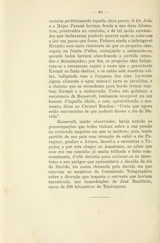 ~ 64 —
resistiu perfeitamente áquella dura prova. O Dr. João
e o Major Paraná haviam ficado a uns dous kilome-
tros, prostrados no caminho, e de tal modo extenua-
dos que declararam preferir morrer onde se achavam
a dar um passo que fosse. Faltava ainda o infatigável
Kennit ; esse mais resistente do que os próprios cães,
seguia na frente d'elles, rastejando e animando-os,
quando todos haviam abandonado a partida cansa-
dos e desanimados; por fim, os próprios cães fatiga-
ram-se e recusaram seguir o rasto que o persistente
Kermit os fazia cheirar, e só então este resolveu vol-
tar, indignado com a fraqueza dos cães. Levaram
algum alimento e agua mineral para os inválidos, e
a chalana que os reconduziu para bordo trouxe tam-
bém Kermit e a cachorrada. Todos nós gabámos a
resistência de Roosevelt, realmente invejável em um
homem d'aquella idade, e este, aproveitando o mo-
mento, disse ao Coronel Rondou: ''Creio que agora
estão convencidos de que poderei descer o rio da Du-
vida".
Roosevelt, muito observador, havia notado as
preoccupações que todos tinham sobre a sua pessoa
na arriscada empresa em que se mettera; pois, tendo
partido de seu paiz com intenção de subir o rio Pa-
raguay, ganhar o Arinos, descel-o a encontrar o Ta-
pajoz, e por este chegar ao Amazonas, ao saber que
esse era um caminho já muito trilhado e feito com-
mummente, d'elle desistiu para arriscar-se ás incer-
tezas e aos perigos que apresentava a descida do rio
da Dmáda, rio assim chamado pela duvida em que
estavam os membros da Commissão Telegraphica
sobre a direcção que tomaria a corrente que haviam
encontrado, nas immediações de José Bonifácio,
cerca de 500 kilometros de Tapirapoan.
 